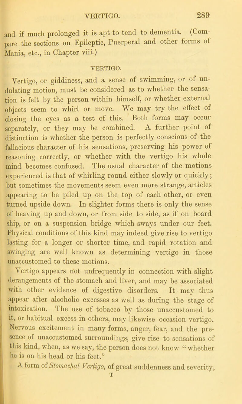 VERTIGO. 280 uiul if much prolonged it is apt to tend to dementia. (Com- pare the sections on Epileptic, Puerperal and other forms of Mania, etc., in Chapter viii.) VERTIGO. Vertigo, or giddiness, and a sense of swimming, or of un- dulating motion, must be considered as to whether the sensa- tion is felt by the person within himself, or whether external objects seem to whirl or move. We may try the effect of closing the eyes as a test of this. Both forms may occur separately, or they may be combined. A further point of distinction is whether the person is perfectly conscious of the fallacious character of his sensations, preserving his power of reasoning correctly, or whether with the vertigo his whole mind becomes confused. The usual character of the motions experienced is that of whirling round either slowly or quickly; but sometimes the movements seem even more strange, articles appearing to be piled up on the top of each other, or even turned upside down. In slighter forms there is only the sense of heaving up and down, or from side to side, as if on board ship, or on a suspension bridge which sways under our feet. Physical conditions of this kind may indeed give rise to vertigo lasting for a longer or shorter time, and rapid rotation and swinging are well known as determining vertigo in those unaccustomed to these motions. Vertigo appears not unfrequently in connection with slight derangements of the stomach and liver, and may be associated with other evidence of digestive disorders. It may thus appear after alcoholic excesses as well as during the stage of intoxication. The use of tobacco by those unaccustomed to it, or habitual excess in others, may likewise occasion vertigo. Nervous excitement in many forms, anger, fear, and the pre- sence of unaccustomed surroundings, give rise to sensations of this kind, when, as we say, the person does not know “ whether he is on his head or his feet.” A form of Stomachal Vertigo, of great suddenness and severity, T