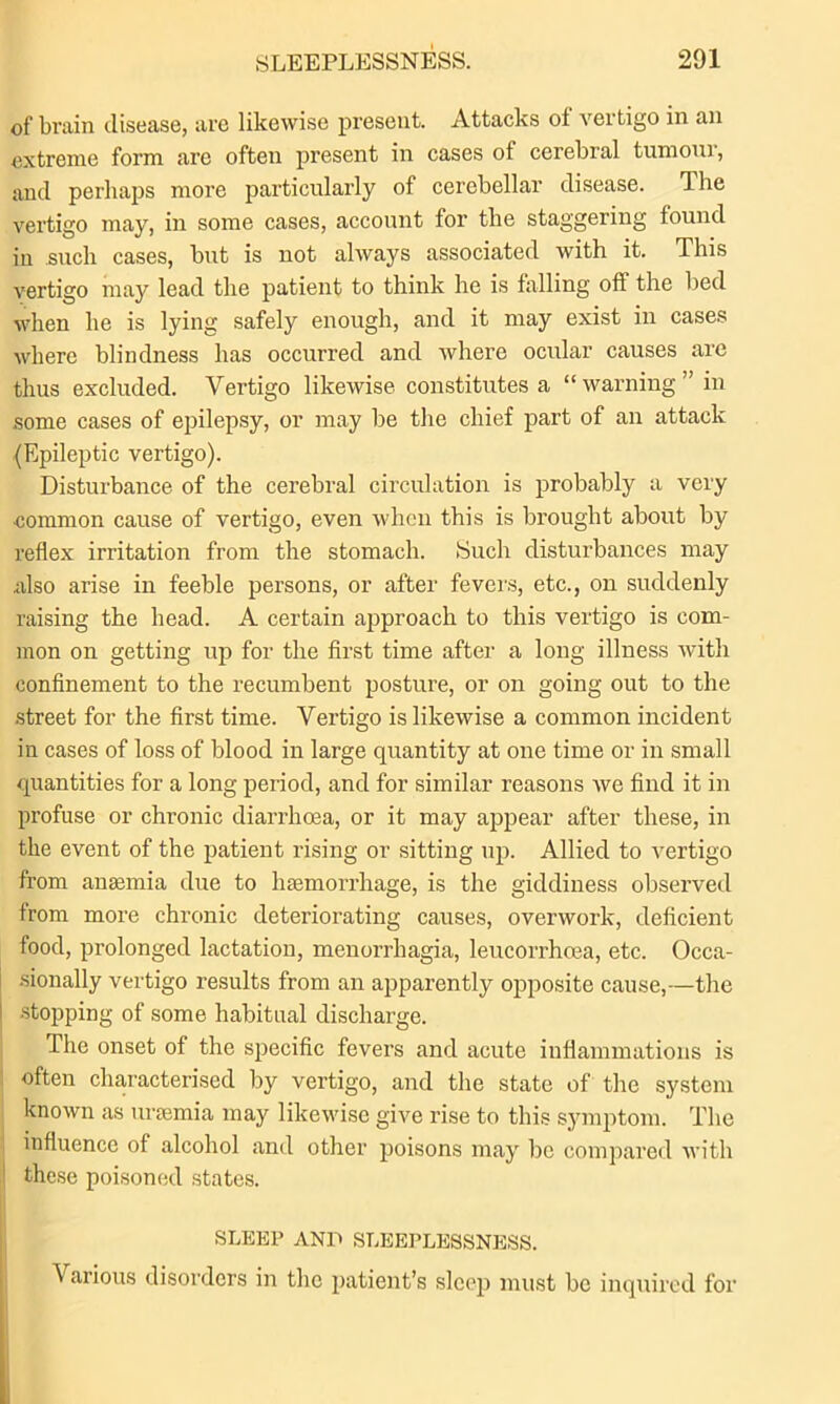 of brain disease, are likewise present. Attacks of vertigo in an extreme form are often present in cases of cerebral tumour, and perhaps more particularly of cerebellar disease. The vertigo may, in some cases, account for the staggering found in such cases, but is not always associated with it. This vertigo may lead the patient to think he is falling off the bed when he is lying safely enough, and it may exist in cases where blindness has occurred and where ocular causes are thus excluded. Vertigo likewise constitutes a “ warning ” in some cases of epilepsy, or may be the chief part of an attack (Epileptic vertigo). Disturbance of the cerebral circulation is probably a very ■common cause of vertigo, even when this is brought about by reflex irritation from the stomach. Such disturbances may also arise in feeble persons, or after fevers, etc., on suddenly raising the head. A certain approach to this vertigo is com- mon on getting up for the first time after a long illness with confinement to the recumbent posture, or on going out to the street for the first time. Vertigo is likewise a common incident in cases of loss of blood in large quantity at one time or in small quantities for a long period, and for similar reasons we find it in profuse or chronic diarrhoea, or it may appear after these, in the event of the patient rising or sitting up. Allied to vertigo from anaemia due to haemorrhage, is the giddiness observed from more chronic deteriorating causes, overwork, deficient food, prolonged lactation, menorrhagia, leucorrhoea, etc. Occa- sionally vertigo results from an apparently opposite cause,—the stopping of some habitual discharge. The onset of the specific fevers and acute inflammations is often characterised by vertigo, and the state of the system known as uraemia may likewise give rise to this symptom. The influence of alcohol and other poisons may be compared with these poisoned states. SLEEP AND SLEEPLESSNESS. A arious disorders in the patient’s slc<q) must be inquired for