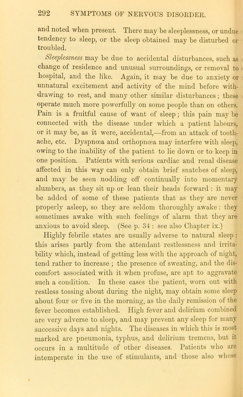 and noted when present. There may be sleeplessness, or undue tendency to sleep, or the sleep obtained may be disturbed or troubled. Sleeplessness may be due to accidental disturbances, such as change of residence and unusual surroundings, or removal to hospital, and the like. Again, it may be due to anxiety or unnatural excitement and activity of the mind before with- drawing to rest, and many other similar disturbances; these operate much more powerfully on some people than on others. Pain is a fruitful cause of want of sleep; this pain may be connected with the disease under which a patient labours, or it may be, as it were, accidental,—from an attack of tooth- ache, etc. Dyspnoea and orthopnoea may interfere with sleep, owing to the inability of the patient to lie down or to keep in one position. Patients with serious cardiac and renal disease affected in this way can only obtain brief snatches of sleep, and may be seen nodding off continually into momentary slumbers, as they sit up or lean their heads forward : it may be added of some of these patients that as they are never properly asleep, so they are seldom thoroughly awake : they sometimes awake with such feelings of alarm that they are anxious to avoid sleep. (See p. 34 : see also Chapter ix.) Highly febrile states are usually adverse to natural sleep : this arises partly from the attendant restlessness and irrita- bility which, instead of getting less with the approach of night, tend rather to increase ; the presence of sweating, and the dis- comfort associated with it when profuse, are apt to aggravate such a condition. In these cases the patient, worn out with restless tossing about during the night, may obtain some sleep about four or five in the morning, as the daily remission of the fever becomes established. High fever and delirium combined are very adverse to sleep, and may prevent any sleep for many successive days and nights. The diseases in which this is most marked are pneumonia, typhus, and delirium tremens, but it occurs in a multitude of other diseases. Patients who are intemperate in the use of stimulants, and those also whose