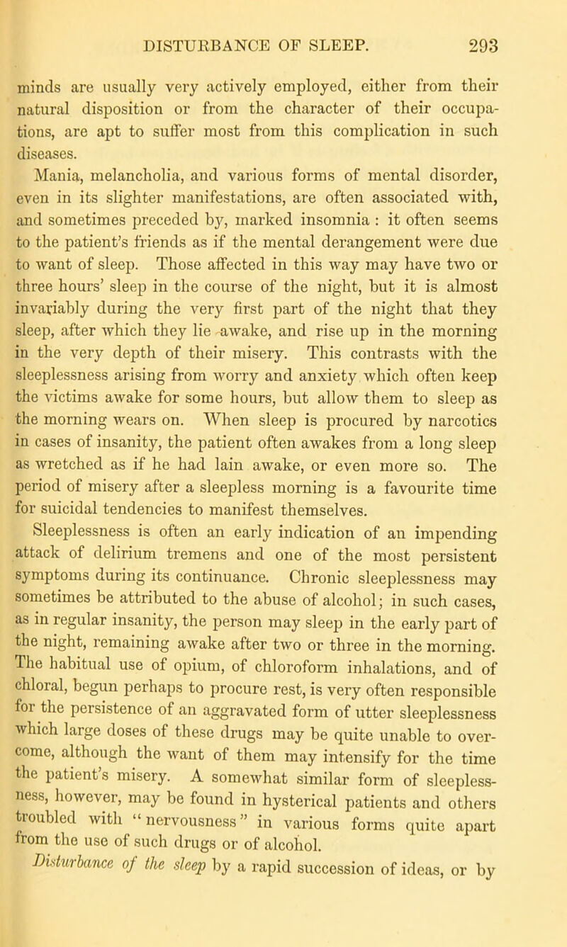 minds are usually very actively employed, either from their natural disposition or from the character of their occupa- tions, are apt to suffer most from this complication in such diseases. Mania, melancholia, and various forms of mental disorder, even in its slighter manifestations, are often associated with, and sometimes preceded by'-, marked insomnia : it often seems to the patient’s friends as if the mental derangement were due to want of sleep. Those affected in this way may have two or three hours’ sleep in the course of the night, but it is almost invariably during the very first part of the night that they sleep, after which they lie awake, and rise up in the morning in the very depth of their misery. This contrasts with the sleeplessness arising from worry and anxiety which often keep the victims awake for some hours, but allow them to sleep as the morning wears on. When sleep is procured by narcotics in cases of insanity, the patient often awakes from a long sleep as wretched as if he had lain awake, or even more so. The period of misery after a sleepless morning is a favourite time for suicidal tendencies to manifest themselves. Sleeplessness is often an early indication of an impending attack of delirium tremens and one of the most persistent symptoms during its continuance. Chronic sleeplessness may sometimes be attributed to the abuse of alcohol; in such cases, as in regular insanity, the person may sleep in the early part of the night, remaining awake after two or three in the morning. The habitual use of opium, of chloroform inhalations, and of chloral, begun perhaps to procure I’est, is very often responsible foi the persistence of an aggravated form of utter sleeplessness which large doses of these drugs may be quite unable to over- come, although the want of them may intensify for the time the patient’s misery. A somewhat similar form of sleepless- ness, however, may be found in hysterical patients and others troubled with “nervousness” in various forms quite apart from the use of such drugs or of alcohol. Disturbance of the sleep by a rapid succession of ideas, or by