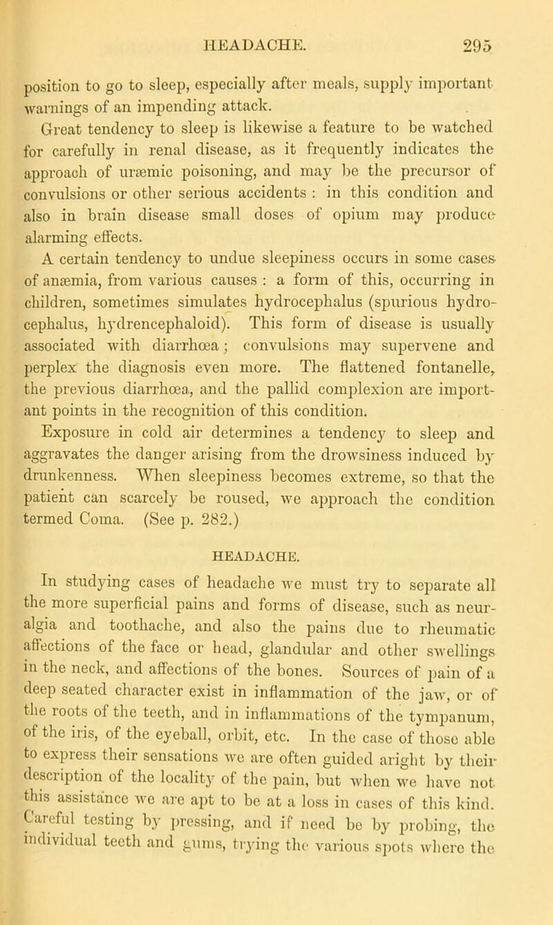 position to go to sleep, especially after meals, supply important warnings of an impending attack. Great tendency to sleep is likewise a feature to be watched for carefully in renal disease, as it frequently indicates the approach of uraemic poisoning, and may be the precursor of convulsions or other serious accidents : in this condition and also in brain disease small doses of opium may produce alarming elfects. A certain tendency to undue sleepiness occurs in some cases- of anaemia, from various causes : a form of this, occurring in children, sometimes simulates hydrocephalus (spurious hydro- cephalus, hydrencephaloid). This form of disease is usually associated with diarrhoea; convulsions may supervene and perplex the diagnosis even more. The flattened fontanelle, the previous diarrhoea, and the pallid complexion are import- ant points in the recognition of this condition. Exposure in cold air determines a tendency to sleep and aggravates the danger arising from the drowsiness induced by drunkenness. When sleepiness becomes extreme, so that the patient can scarcely be roused, we approach the condition termed Coma. (See p. 282.) HEADACHE. In studying cases of headache we must try to separate all the more superficial pains and forms of disease, such as neur- algia and toothache, and also the pains due to rheumatic affections of the face or head, glandular and other swellings in the neck, and affections of the bones. Sources of pain of a deep seated character exist in inflammation of the jaw, or of the roots of the teeth, and in inflammations of the tympanum, of the iris, of the eyeball, orbit, etc. In the case of those able to express their sensations we are often guided aright by their description of the locality of the pain, but when we have not this assistance we are apt to be at a loss in cases of this kind. Careful testing by pressing, and if need be by probing, the individual teeth and gums, trying the various spots where the