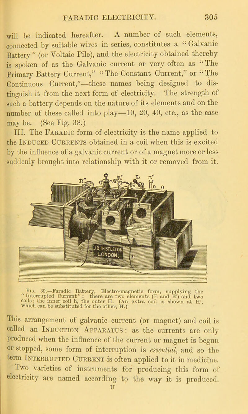 will be indicated hereafter. A number of such elements, connected by suitable wires in series, constitutes a “ Galvanic Battery ” (or Voltaic Pile), and the electricity obtained thereby is spoken of as the Galvanic current or very often as “ The Primary Battery Current,” “ The Constant Current,” or “ The Continuous Current,”—these names being designed to dis- tinguish it from the next form of electricity. The strength of such a battery depends on the nature of its elements and on the number of these called into play—10, 20, 40, etc., as the case may be. (See Fig. 38.) III. The Faradic form of electricity is the name applied to the Induced Currents obtained in a coil when this is excited by the influence of a galvanic current or of a magnet more or less suddenly brought into relationship with it or removed from it. Fig. 39.—Faradic Battery, Electro-magnetic form, supplying the “Interrupted Current” : there are two elements (E and E') and two coils: the inner coil h, the outer H. (An extra coil is shown at H', which can be substituted for the other, II.) This arrangement of galvanic current (or magnet) and coil is called an Induction Apparatus : as the currents are only produced when the influence of the current or magnet is begun or stopped, some form of interruption is essential, and so the term Interrupted Current is often applied to it in medicine. Two varieties of instruments for producing this form of electricity are named according to the way it is produced. u