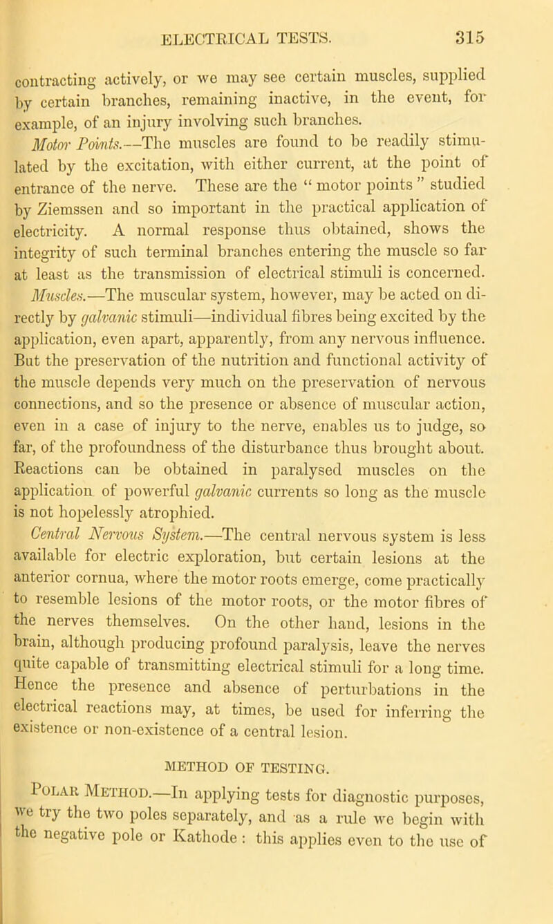 contracting actively, or we may see certain muscles, supplied by certain branches, remaining inactive, in the event, for example, of an injury involving such branches. Motor Points.—The muscles are found to be readily stimu- lated by the excitation, with either current, at the point of entrance of the nerve. These are the “ motor points ” studied by Ziemssen and so important in the practical application of electricity. A normal response thus obtained, shows the integrity of such terminal branches entering the muscle so far at least as the transmission of electrical stimuli is concerned. Muscles.-—The muscular system, however, may be acted on di- rectly by galvanic stimuli—individual fibres being excited by the application, even apart, apparently, from any nervous influence. But the preservation of the nutrition and functional activity of the muscle depends very much on the preservation of nervous connections, and so the presence or absence of muscular action, even in a case of injury to the nerve, enables us to judge, so far, of the profoundness of the disturbance thus brought about. Reactions can be obtained in paralysed muscles on the application of powerful galvanic currents so long as the muscle is not hopelessly atrophied. Central Nervous System.—The central nervous system is less available for electric exploration, but certain lesions at the anterior cornua, where the motor roots emerge, come practically to resemble lesions of the motor roots, or the motor fibres of the nerves themselves. On the other hand, lesions in the brain, although producing profound paralysis, leave the nerves quite capable of transmitting electrical stimuli for a long time. Hence the presence and absence of perturbations in the electrical reactions may, at times, be used for inferring the existence or non-existence of a central lesion. METHOD OF TESTING. Polar Method. In applying tests for diagnostic purposes, we try the two poles separately, and as a rule we begin with the negative pole or Kathode: this applies even to the use of