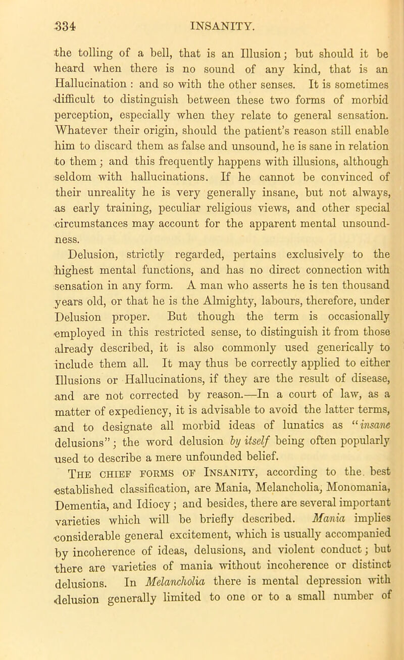 the tolling of a bell, that is an Illusion; but should it be heard when there is no sound of any kind, that is an Hallucination : and so with the other senses. It is sometimes difficult to distinguish between these two forms of morbid perception, especially when they relate to general sensation. Whatever their origin, should the patient’s reason still enable him to discard them as false and unsound, he is sane in relation to them j and this frequently happens with illusions, although seldom with hallucinations. If he cannot be convinced of their unreality he is very generally insane, but not always, as early training, peculiar religious views, and other special circumstances may account for the apparent mental unsound- ness. Delusion, strictly regarded, pertains exclusively to the highest mental functions, and has no direct connection with sensation in any form. A man who asserts he is ten thousand years old, or that he is the Almighty, labours, therefore, under Delusion proper. But though the term is occasionally employed in this restricted sense, to distinguish it from those already described, it is also commonly used generically to include them all. It may thus be correctly applied to either Illusions or Hallucinations, if they are the result of disease, and are not corrected by reason.—In a court of law, as a matter of expediency, it is advisable to avoid the latter terms, and to designate all morbid ideas of lunatics as “insane delusions”; the word delusion by itself being often popularly used to describe a mere unfounded belief. The chief forms of Insanity, according to the. best -established classification, are Mania, Melancholia, Monomania, Dementia, and Idiocy; and besides, there are several important varieties which will be briefly described. Mania implies -considerable general excitement, which is usually accompanied by incoherence of ideas, delusions, and violent conduct; but there are varieties of mania without incoherence or distinct delusions. In Melancholia there is mental depression with delusion generally limited to one or to a small number of