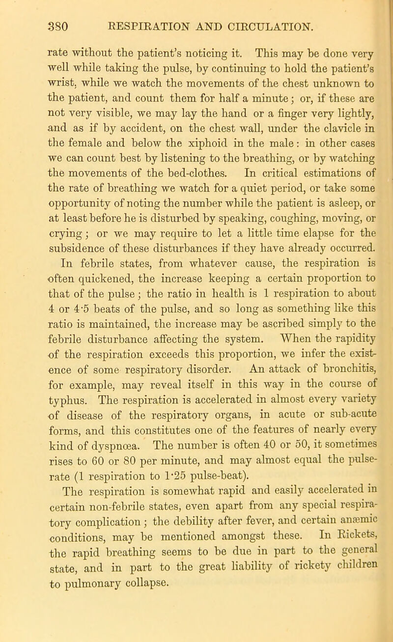 rate without the patient’s noticing it. This may be done very well while taking the pulse, by continuing to hold the patient’s wrist, while we watch the movements of the chest unknown to the patient, and count them for half a minute; or, if these are not very visible, we may lay the hand or a finger very lightly, and as if by accident, on the chest wall, under the clavicle in the female and below the xiphoid in the male: hi other cases we can count best by listening to the breathing, or by watching the movements of the bed-clothes. In critical estimations of the rate of breathing we watch for a quiet period, or take some opportunity of noting the number while the patient is asleep, or at least before he is disturbed by speaking, coughing, moving, or crying; or we may require to let a little time elapse for the subsidence of these disturbances if they have already occurred. In febrile states, from whatever cause, the respiration is often quickened, the increase keeping a certain proportion to that of the pulse ; the ratio in health is 1 respiration to about 4 or 4-5 beats of the pulse, and so long as something like this ratio is maintained, the increase may be ascribed simply to the febrile disturbance affecting the system. When the rapidity of the respiration exceeds this proportion, we infer the exist- ence of some respiratory disorder. An attack of bronchitis, for example, may reveal itself in this way in the course of typhus. The respiration is accelerated in almost every variety of disease of the respiratory organs, in acute or sub-acute forms, and this constitutes one of the features of nearly every kind of dyspnoea. The number is often 40 or 50, it sometimes rises to 60 or 80 per minute, and may almost equal the pulse- rate (1 respiration to 1'25 pulse-beat). The respiration is somewhat rapid and easily accelerated in certain non-febrile states, even apart from any special respira- tory complication ; the debility after fever, and certain anemic conditions, may be mentioned amongst these. In Rickets, the rapid breathing seems to be due in part to the general state, and in part to the great liability of rickety children to pulmonary collapse.