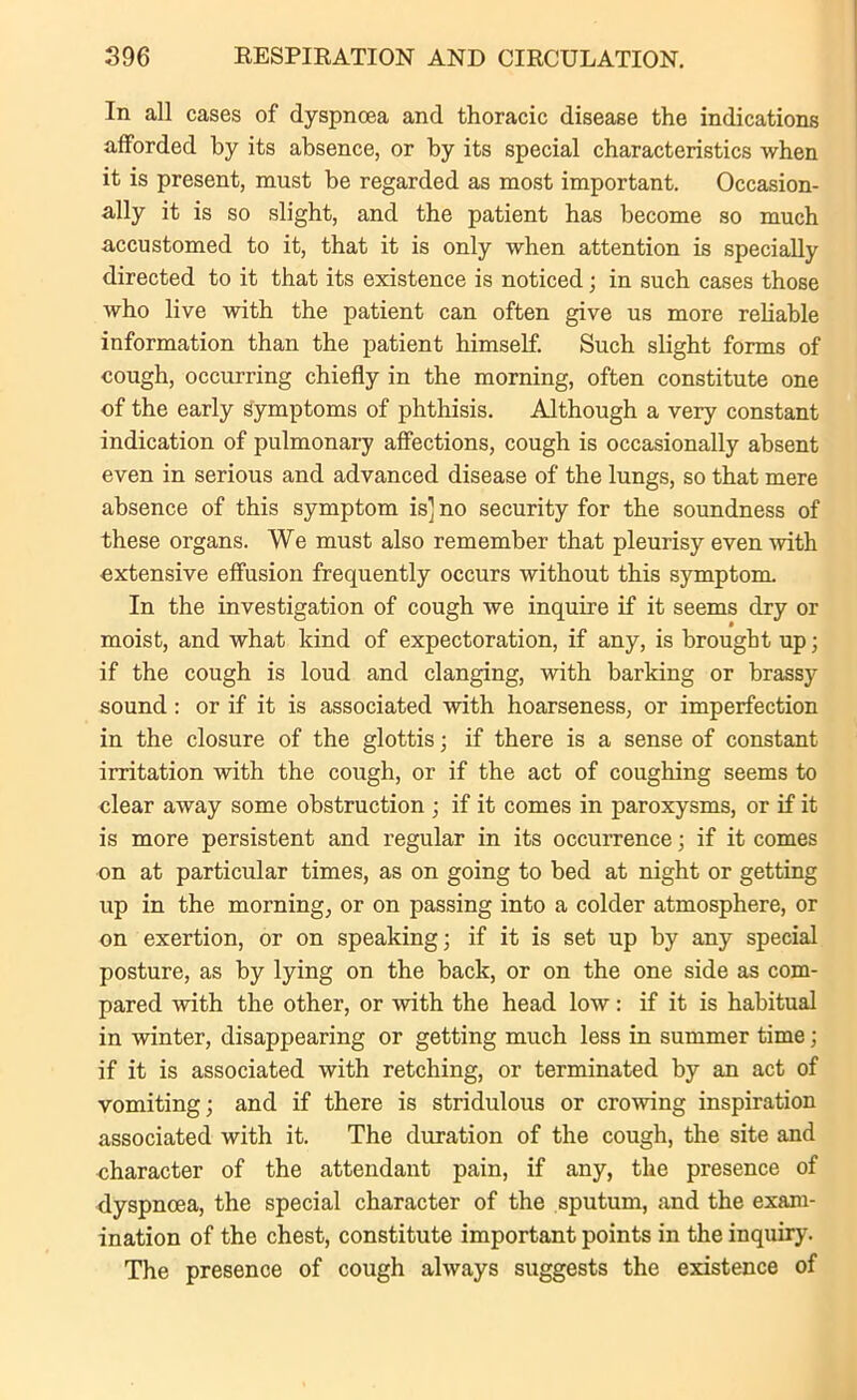 In all cases of dyspnoea and thoracic disease the indications afforded by its absence, or by its special characteristics when it is present, must be regarded as most important. Occasion- ally it is so slight, and the patient has become so much accustomed to it, that it is only when attention is specially directed to it that its existence is noticed; in such cases those who live with the patient can often give us more reliable information than the patient himself. Such slight forms of cough, occurring chiefly in the morning, often constitute one of the early symptoms of phthisis. Although a very constant indication of pulmonary affections, cough is occasionally absent even in serious and advanced disease of the lungs, so that mere absence of this symptom is] no security for the soundness of these organs. We must also remember that pleurisy even with extensive effusion frequently occurs without this symptom. In the investigation of cough we inquire if it seems dry or moist, and what kind of expectoration, if any, is brought up; if the cough is loud and clanging, with barking or brassy sound: or if it is associated with hoarseness, or imperfection in the closure of the glottis; if there is a sense of constant irritation with the cough, or if the act of coughing seems to clear away some obstruction ; if it comes in paroxysms, or if it is more persistent and regular in its occurrence; if it comes on at particular times, as on going to bed at night or getting up in the morning, or on passing into a colder atmosphere, or on exertion, or on speaking; if it is set up by any special posture, as by lying on the back, or on the one side as com- pared with the other, or with the head low: if it is habitual in winter, disappearing or getting much less in summer time; if it is associated with retching, or terminated by an act of vomiting; and if there is stridulous or crowing inspiration associated with it. The duration of the cough, the site and character of the attendant pain, if any, the presence of dyspnoea, the special character of the sputum, and the exam- ination of the chest, constitute important points in the inquiry. The presence of cough always suggests the existence of