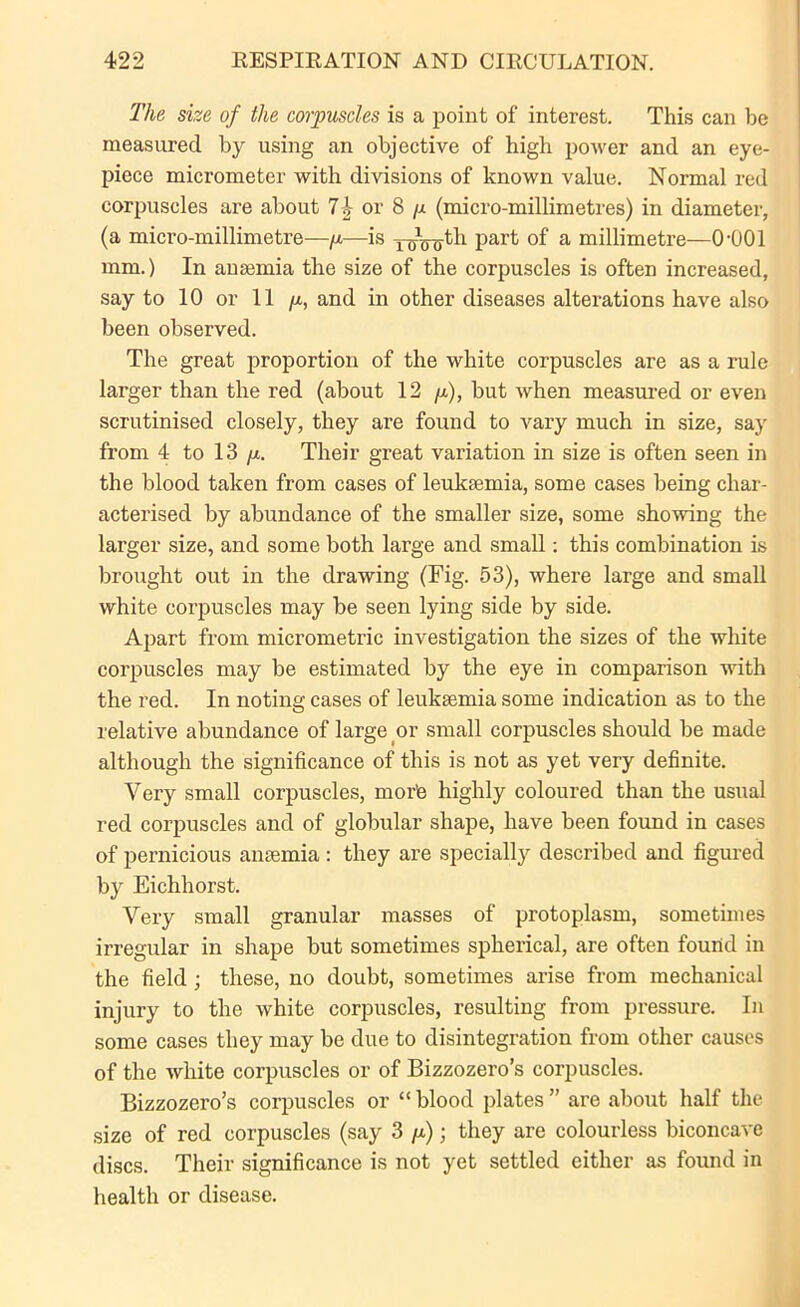 The size of the corpuscles is a point of interest. This can be measured by using an objective of high power and an eye- piece micrometer with divisions of known value. Normal red corpuscles are about 7 b or 8 p (micro-millimetres) in diameter, (a micro-millimetre—p—is y^Vrjth part of a millimetre—0-001 mm.) In anaemia the size of the corpuscles is often increased, say to 10 or 11 p, and in other diseases alterations have also been observed. The great proportion of the white corpuscles are as a rule larger than the red (about 12 p), but when measured or even scrutinised closely, they are found to vary much in size, say from 4 to 13 p. Their great variation in size is often seen in the blood taken from cases of leukaemia, some cases being char- acterised by abundance of the smaller size, some showing the larger size, and some both large and small: this combination is brought out in the drawing (Fig. 53), where large and small white corpuscles may be seen lying side by side. Apart from micrometric investigation the sizes of the white corpuscles may be estimated by the eye in comparison with the red. In noting cases of leukaemia some indication as to the relative abundance of large or small corpuscles should be made although the significance of this is not as yet very definite. Very small corpuscles, morte highly coloured than the usual red corpuscles and of globular shape, have been found in cases of pernicious anaemia: they are specially described and figured by Eichhorst. Very small granular masses of protoplasm, sometimes irregular in shape but sometimes spherical, are often found in the field; these, no doubt, sometimes arise from mechanical injury to the white corpuscles, resulting from pressure. In some cases they may be due to disintegration from other causes of the white corpuscles or of Bizzozero’s corpuscles. Bizzozero’s corpuscles or “ blood plates ” are about half tin- size of red corpuscles (say 3 p); they are colourless biconcave discs. Their significance is not yet settled either as found in health or disease.