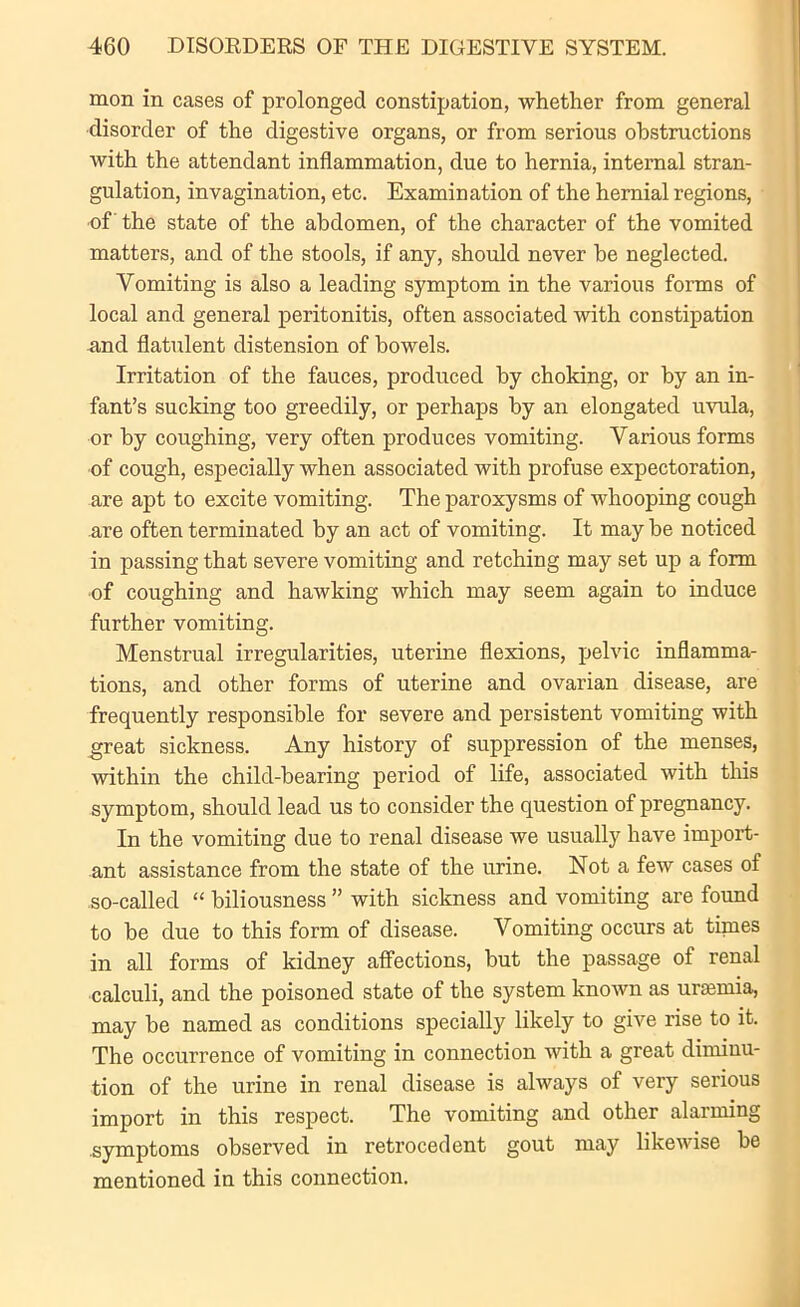 mon in cases of prolonged constipation, whether from general disorder of the digestive organs, or from serious obstructions with the attendant inflammation, due to hernia, internal stran- gulation, invagination, etc. Examination of the hernial regions, of the state of the abdomen, of the character of the vomited matters, and of the stools, if any, should never be neglected. Vomiting is also a leading symptom in the various forms of local and general peritonitis, often associated with constipation and flatulent distension of bowels. Irritation of the fauces, produced by choking, or by an in- fant’s sucking too greedily, or perhaps by an elongated uvula, or by coughing, very often produces vomiting. Various forms of cough, especially when associated with profuse expectoration, are apt to excite vomiting. The paroxysms of whooping cough are often terminated by an act of vomiting. It may be noticed in passing that severe vomiting and retching may set up a form of coughing and hawking which may seem again to induce further vomiting. Menstrual irregularities, uterine flexions, pelvic inflamma- tions, and other forms of uterine and ovarian disease, are frequently responsible for severe and persistent vomiting with great sickness. Any history of suppression of the menses, within the child-bearing period of life, associated with this symptom, should lead us to consider the question of pregnancy. In the vomiting due to renal disease we usually have import- ant assistance from the state of the urine. Not a few cases of so-called “ biliousness ” with sickness and vomiting are found to be due to this form of disease. Vomiting occurs at tinies in all forms of kidney affections, but the passage of renal calculi, and the poisoned state of the system known as uramiia, may be named as conditions specially likely to give rise to it. The occurrence of vomiting in connection with a great diminu- tion of the urine in renal disease is always of very serious import in this respect. The vomiting and other alarming symptoms observed in retrocedent gout may likewise be mentioned in this connection.