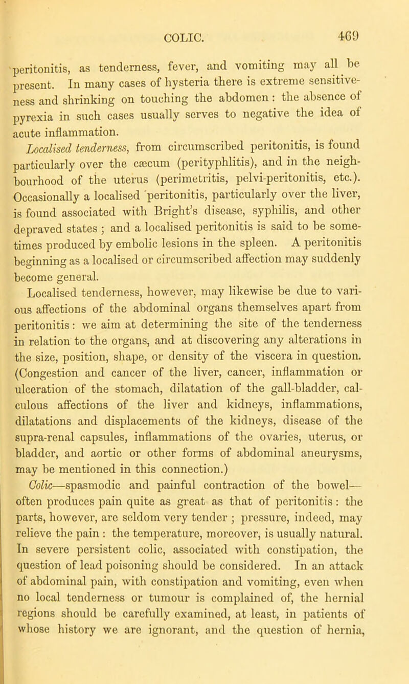 peritonitis, as tenderness, fever, and vomiting may all be present. In many cases of hysteria there is extreme sensitive- ness and shrinking on touching the abdomen : the absence of pyrexia in such cases usually serves to negative the idea of acute inflammation. Localised tenderness, from circumscribed peritonitis, is found particularly over the caecum (perityphlitis), and in the neigh- bourhood of the uterus (perimetritis, pelvi-peritonitis, etc.). Occasionally a localised peritonitis, particularly over the liver, is found associated with Bright’s disease, syphilis, and other depraved states ; and a localised peritonitis is said to be some- times produced by embolic lesions in the spleen. A peritonitis beginning as a localised or circumscribed affection may suddenly become general. Localised tenderness, however, may likewise be due to vari- ous affections of the abdominal organs themselves apart from peritonitis: we aim at determining the site of the tenderness in relation to the organs, and at discovering any alterations in the size, position, shape, or density of the viscera in question. (Congestion and cancer of the liver, cancer, inflammation or ulceration of the stomach, dilatation of the gall-bladder, cal- culous affections of the liver and kidneys, inflammations, dilatations and displacements of the kidneys, disease of the supra-reual capsules, inflammations of the ovaries, uterus, or bladder, and aortic or other forms of abdominal aneurysms, may be mentioned in this connection.) Colic—spasmodic and painful contraction of the bowel— often produces pain quite as great as that of peritonitis: the parts, however, are seldom very tender ; pressure, indeed, may relieve the pain : the temperature, moreover, is usually natural. In severe persistent colic, associated with constipation, the question of lead poisoning should be considered. In an attack of abdominal pain, with constipation and vomiting, even when no local tenderness or tumour is complained of, the hernial regions should be carefully examined, at least, in patients of whose history we are ignorant, and the question of hernia.