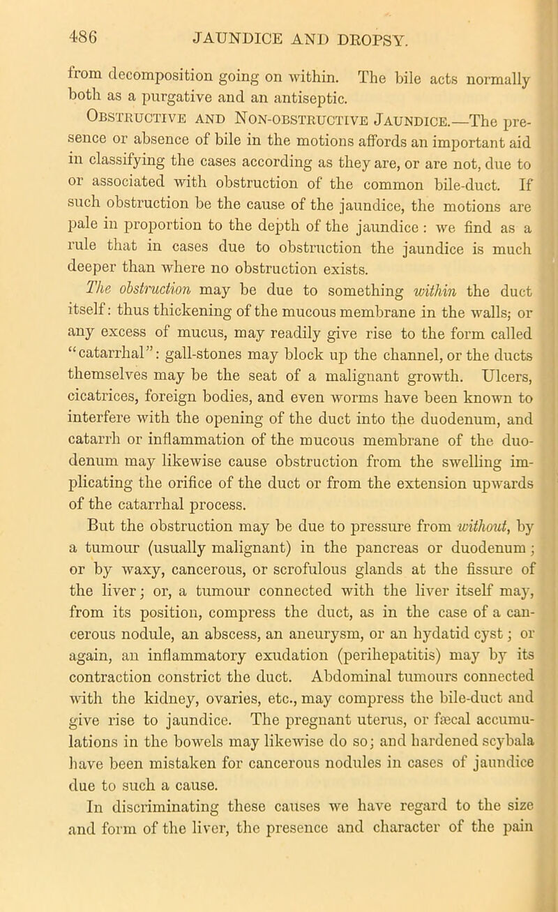 iiom decomposition going on within. The bile acts normally both as a purgative and an antiseptic. Obstructive and Non-obstructive Jaundice.—The pre- sence or absence of bile in the motions affords an important aid in classifying the cases according as they are, or are not, due to or associated with obstruction of the common bile-duct. If such obstruction be the cause of the jaundice, the motions are pale in proportion to the depth of the jaundice : we find as a rule that in cases due to obstruction the jaundice is much deeper than where no obstruction exists. The obstruction may be due to something within the duct itself: thus thickening of the mucous membrane in the walls; or any excess of mucus, may readily give rise to the form called “catarrhal”: gall-stones may block up the channel, or the ducts themselves may be the seat of a malignant growth. Ulcers, cicatrices, foreign bodies, and even worms have been known to interfere with the opening of the duct into the duodenum, and catarrh or inflammation of the mucous membrane of the duo- denum may likewise cause obstruction from the swelling im- plicating the orifice of the duct or from the extension upwards of the catarrhal process. But the obstruction may be due to pressure from without, by a tumour (usually malignant) in the pancreas or duodenum; or by waxy, cancerous, or scrofulous glands at the fissure of the liver; or, a tumour connected with the liver itself may, from its position, compress the duct, as in the case of a can- cerous nodule, an abscess, an aneurysm, or an hydatid cyst; or again, an inflammatory exudation (perihepatitis) may by its contraction constrict the duct. Abdominal tumours connected with the kidney, ovaries, etc., may compress the bile-duct aud give rise to jaundice. The pregnant uterus, or faecal accumu- lations in the bowels may likewise do so; and hardened scybala have been mistaken for cancerous nodules in cases of jaundice due to such a cause. In discriminating these causes we have regard to the size and form of the liver, the presence and character of the pain