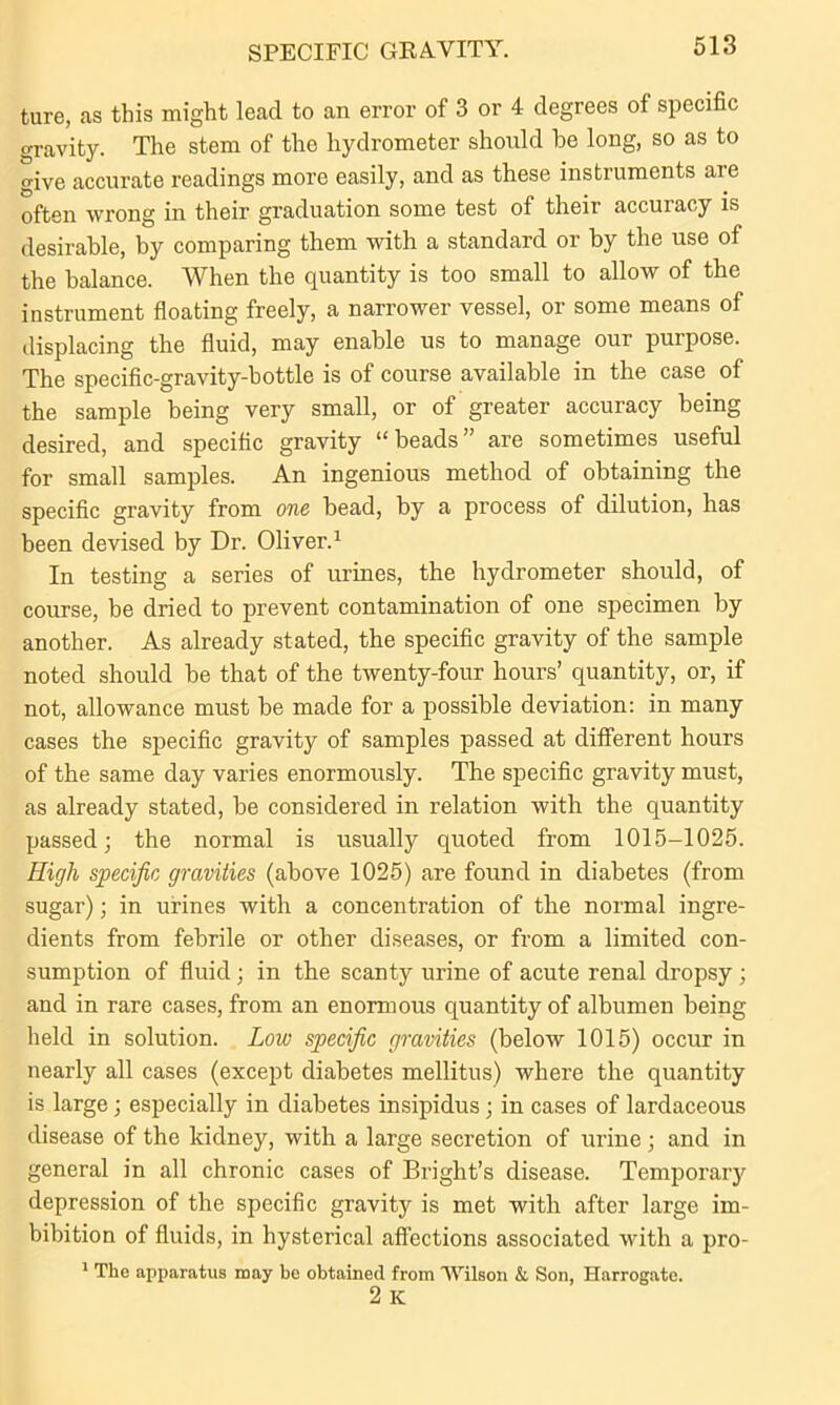 SPECIFIC GRAVITY. ture, as this might lead to an error of 3 or 4 degrees of specific gravity. The stem of the hydrometer should he long, so as to give accurate readings more easily, and as these instruments are often wrong in their graduation some test of their accuiacy is desirable, by comparing them with a standard or by the use of the balance. When the quantity is too small to allow of the instrument floating freely, a narrower vessel, or some means of displacing the fluid, may enable us to manage our purpose. The specific-gravity-bottle is of course available in the case of the sample being very small, or of greater accuracy being desired, and specific gravity “beads” are sometimes useful for small samples. An ingenious method of obtaining the specific gravity from one bead, by a process of dilution, has been devised by Dr. Oliver.1 In testing a series of urines, the hydrometer should, of course, be dried to prevent contamination of one specimen by another. As already stated, the specific gravity of the sample noted should be that of the twenty-four hours’ quantity, or, if not, allowance must be made for a possible deviation: in many cases the specific gravity of samples passed at different hours of the same day varies enormously. The specific gravity must, as already stated, be considered in relation with the quantity passed; the normal is usually quoted from 1015-1025. High specific gravities (above 1025) are found in diabetes (from sugar); in urines with a concentration of the normal ingre- dients from febrile or other diseases, or from a limited con- sumption of fluid; in the scanty urine of acute renal dropsy; and in rare cases, from an enormous quantity of albumen being held in solution. Low specific gravities (below 1015) occur in nearly all cases (except diabetes mellitus) where the quantity is large; especially in diabetes insipidus; in cases of lardaceous disease of the kidney, with a large secretion of urine ; and in general in all chronic cases of Bright’s disease. Temporaiy depression of the specific gravity is met with after large im- bibition of fluids, in hysterical affections associated with a pro- 1 The apparatus may be obtained from Wilson & Son, Harrogate. 2 K