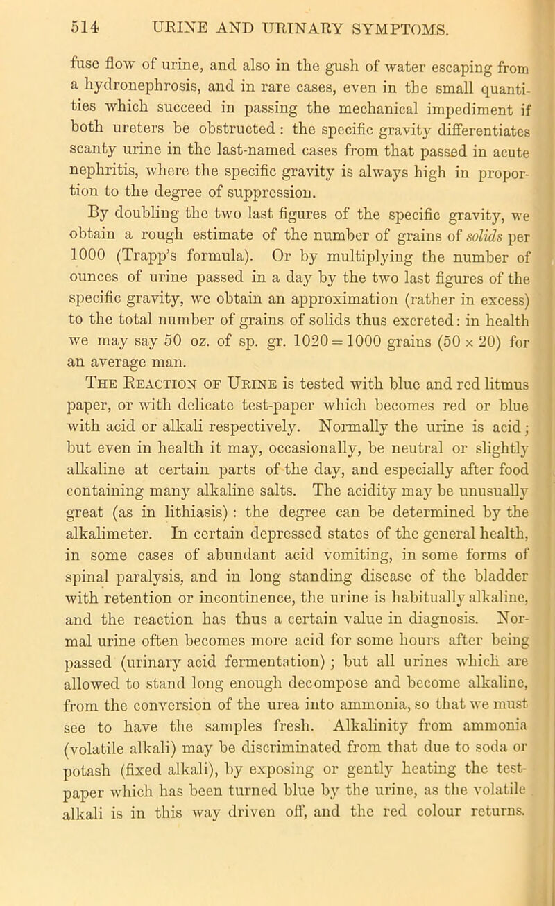 fuse flow of urine, and also in the gush of water escaping from a hydronephrosis, and in rare cases, even in the small quanti- ties which succeed in passing the mechanical impediment if both ureters be obstructed: the specific gravity differentiates scanty urine in the last-named cases from that passed in acute nephritis, where the specific gravity is always high in propor- tion to the degree of suppression. By doubling the two last figures of the specific gravity, -we obtain a rough estimate of the number of grains of solids per 1000 (Trapp’s formula). Or by multiplying the number of ounces of urine passed in a day by the two last figures of the specific gravity, we obtain an approximation (rather in excess) to the total number of grains of solids thus excreted: in health we may say 50 oz. of sp. gr. 1020= 1000 grains (50 x 20) for an average man. The Reaction of Urine is tested with blue and red litmus paper, or with delicate test-paper which becomes red or blue with acid or alkali respectively. Normally the urine is acid; but even in health it may, occasionally, he neutral or slightly alkaline at certain parts of the day, and especially after food containing many alkaline salts. The acidity may be unusually great (as in lithiasis) : the degree can be determined by the alkalimeter. In certain depressed states of the general health, in some cases of abundant acid vomiting, in some forms of spinal paralysis, and in long standing disease of the bladder with retention or incontinence, the urine is habitually alkaline, and the reaction has thus a certain value in diagnosis. Nor- mal urine often becomes more acid for some hours after being passed (urinary acid fermentation); but all urines which are allowed to stand long enough decompose and become alkaline, from the conversion of the urea into ammonia, so that we must see to have the samples fresh. Alkalinity from ammonia (volatile alkali) may be discriminated from that due to soda or potash (fixed alkali), by exposing or gently heating the test- paper which has been turned blue by the urine, as the volatile . alkali is in this way driven off, and the red colour returns.