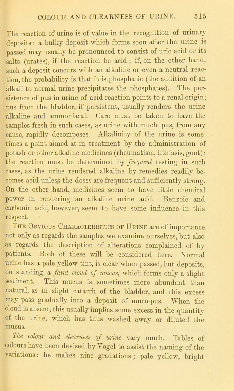 The reaction of urine is of value in the recognition of urinary deposits : a bulky deposit which forms soon after the urine is passed may usually be pronounced to consist of uric acid or its salts (urates), if the reaction be acid; if, on the other hand, such a deposit concurs with an alkaline or even a neutral reac- tion, the probability is that it is phosphatic (the addition of an alkali to normal urine precipitates the phosphates). The per- sistence of pus in urine of acid reaction points to a renal origin; pus from the bladder, if persistent, usually renders the urine alkaline and ammoniacal. Care must be taken to have the samples fresh in such cases, as urine with much pus, from any cause, rapidly decomposes. Alkalinity of the urine is some- times a point aimed at in treatment by the administration of potash or other alkaline medicines (rheumatism, lithiasis, gout): the reaction must be determined by frequent testing in such cases, as the urine rendered alkaline by remedies readily be- comes acid unless the doses are frequent and sufficiently strong. On the other hand, medicines seem to have little chemical power in rendering an alkaline urine acid. Benzoic and carbonic acid, however, seem to have some influence in this respect. The Obvious Characteristics of Urine are of importance not only as regards the samples we examine ourselves, but also as regards the description of alterations complained of by patients. Both of these will be considered here. Normal urine has a pale yellow tint, is clear when passed, but deposits, on standing, a faint cloud of mucus, which forms only a slight sediment. This mucus is sometimes more abundant than natural, as in slight catarrh of the bladder, and this excess may pass gradually into a deposit of muco-pus. When the cloud is absent, this usually implies some excess in the quantity of the urine, which has thus washed away or diluted the mucus. The colour and clearness of urine vary much. Tables of colours have been devised by Vogel to assist the naming of the variations: he makes nine gradations ; pale yellow, bright