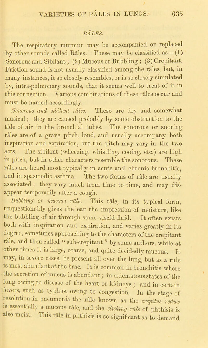 VAEIETIES OF EALES IN LUNGS.' 035 11ALES. The respiratory murmur may be accompanied or replaced ' by other sounds called Rales. These may be classified as—(1) Sonorous and Sibilant; (2) Mucous or Bubbling ; (3) Crepitant. Friction sound is not usually classified among the rales, but, in many instances, it so closely resembles, or is so closely simulated by, intra-pulmonary sounds, that it seems well to treat of it in this connection. Various combinations of these rales occur and must be named accordingly. Sonorous and sibilant rales. These are dry and somewhat musical; they are caused probably by some obstruction to the tide of air in the bronchial tubes. The sonorous or snoring rales are of a grave pitch, loud, and usually accompany both inspiration and expiration, but the pitch may vary in the two acts. The sibilant (wheezing, whistling, cooing, etc.) are high in pitch, but in other characters resemble the sonorous. These rales are heard most typically in acute and chronic bronchitis, and in spasmodic asthma. The two forms of rale are usually associated; they vary much from time to time, and may dis- appear temporarily after a cough. Bubbling or mucous rdle. This rale, in its typical form, unquestionably gives the ear the impression of moisture, like the bubbling of air through some viscid fluid. It often exists both with inspiration and expiration, and varies greatly in its degree, sometimes approaching to the characters of the crepitant rale, and then called “ sub-crepitant ” by some authors, while at other times it is large, coarse, and quite decidedly mucous. It may, in severe cases, be present all over the lung, but as a rule is most abundant at the base. It is common in bronchitis where the secretion of mucus is abundant; in cedematous states of the lung owing to disease of the heart or kidneys; and in certain fevers, such as typhus, owing to congestion. In the stage of resolution in pneumonia the nile known as the crepitus redux is essentially a mucous rfile, and the clicking rdle of phthisis is also moist. This rale in phthisis is so significant as to demand