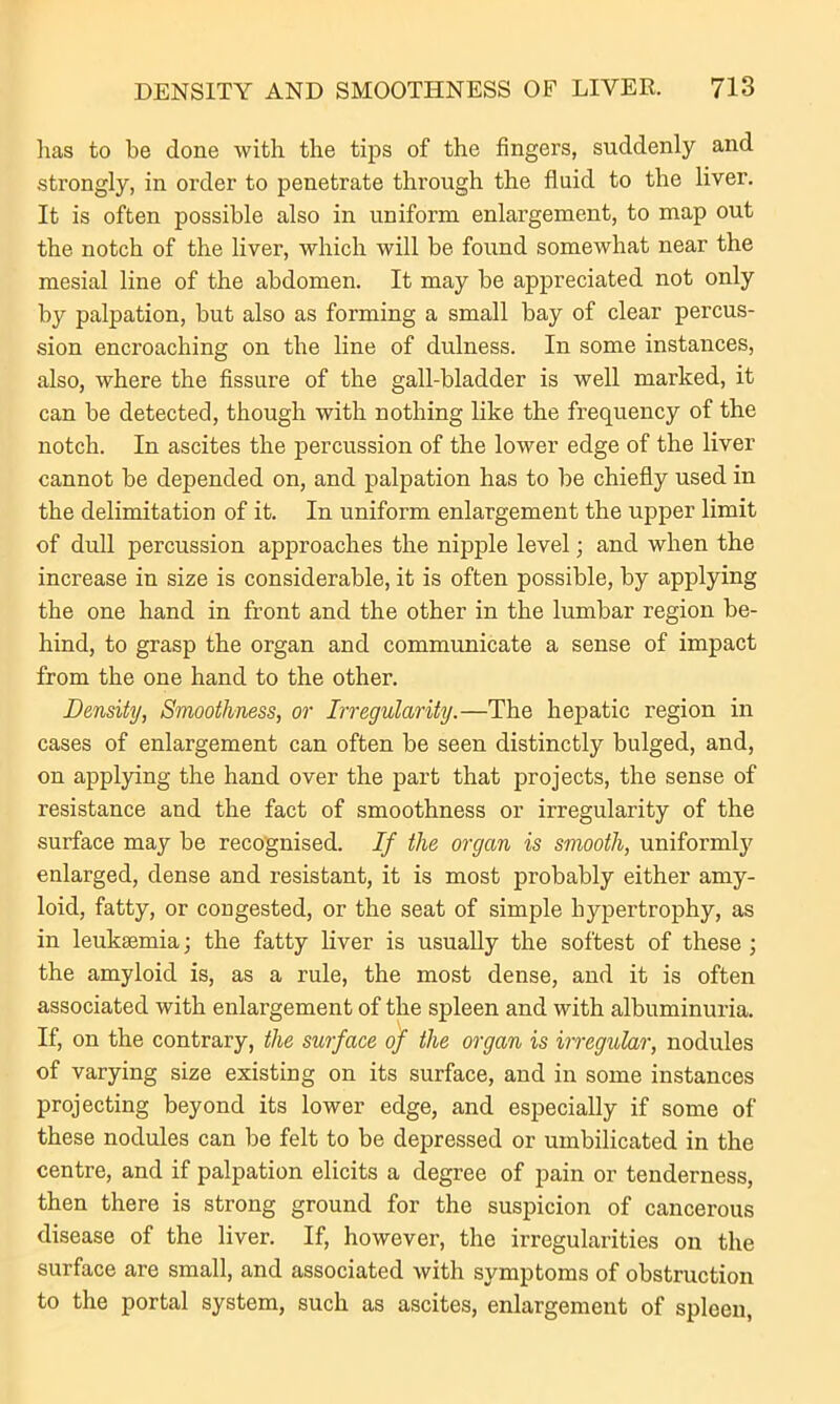 lias to be done with the tips of the fingers, suddenly and strongly, in order to penetrate through the fluid to the liver. It is often possible also in uniform enlargement, to map out the notch of the liver, which will be found somewhat near the mesial line of the abdomen. It may be appreciated not only by palpation, but also as forming a small bay of clear percus- sion encroaching on the line of dulness. In some instances, also, where the fissure of the gall-bladder is well marked, it can be detected, though with nothing like the frequency of the notch. In ascites the percussion of the lower edge of the liver cannot be depended on, and palpation has to be chiefly used in the delimitation of it. In uniform enlargement the upper limit of dull percussion approaches the nipple level; and when the increase in size is considerable, it is often possible, by applying the one hand in front and the other in the lumbar region be- hind, to grasp the organ and communicate a sense of impact from the one hand to the other. Density, Smoothness, or Irregularity.—The hepatic region in cases of enlargement can often be seen distinctly bulged, and, on applying the hand over the part that projects, the sense of resistance and the fact of smoothness or irregularity of the surface may be recognised. If the organ is smooth, uniformly enlarged, dense and resistant, it is most probably either amy- loid, fatty, or congested, or the seat of simple hypertrophy, as in leukaemia; the fatty liver is usually the softest of these ; the amyloid is, as a rule, the most dense, and it is often associated with enlargement of the spleen and with albuminuria. If, on the contrary, the surface of the organ is irregular, nodules of varying size existing on its surface, and in some instances projecting beyond its lower edge, and especially if some of these nodules can be felt to be depressed or umbilicated in the centre, and if palpation elicits a degree of pain or tenderness, then there is strong ground for the suspicion of cancerous disease of the liver. If, however, the irregularities on the surface are small, and associated with symptoms of obstruction to the portal system, such as ascites, enlargement of spleen,