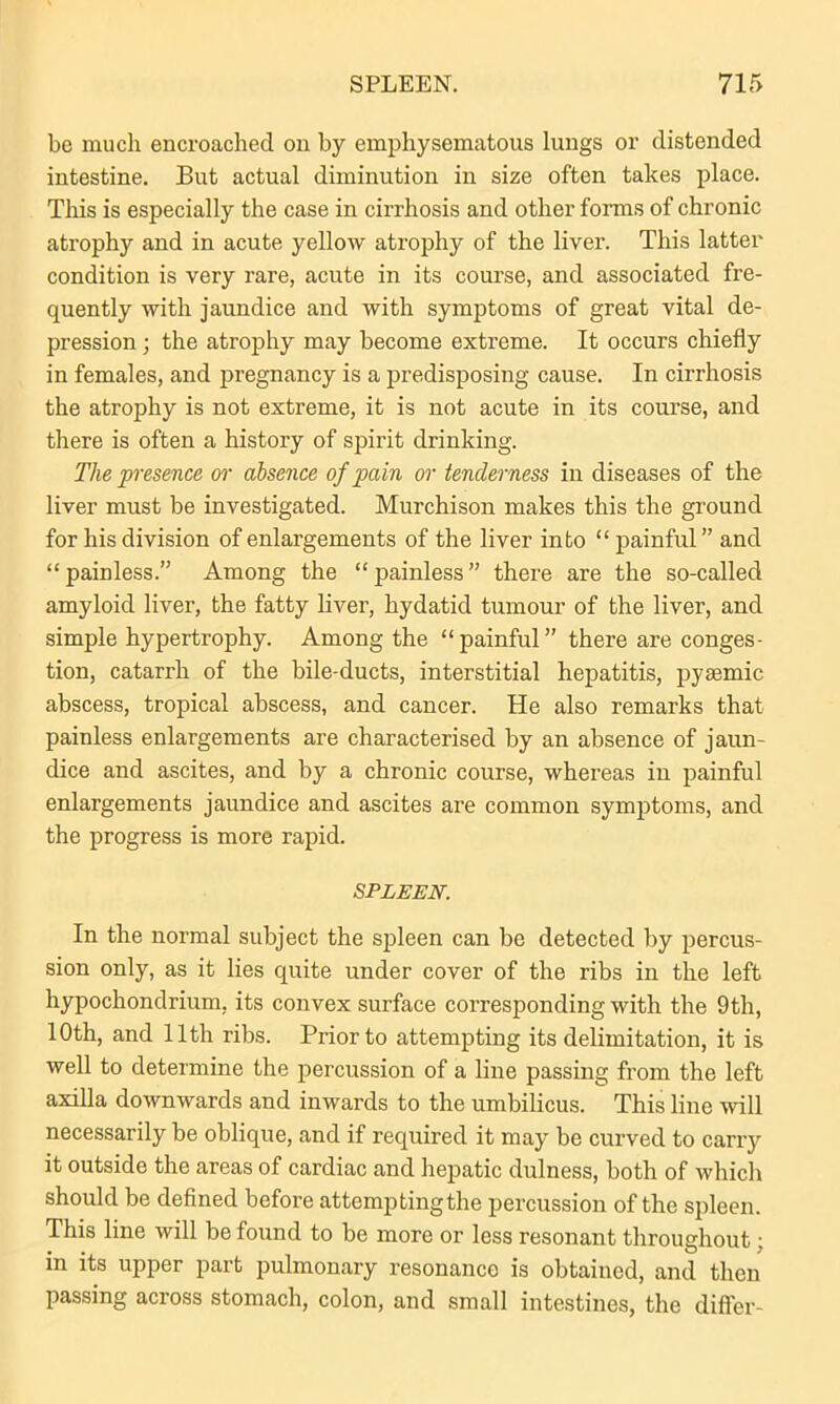 be much encroached on by emphysematous lungs or distended intestine. But actual diminution in size often takes place. This is especially the case in cirrhosis and other forms of chronic atrophy and in acute yellow atrophy of the liver. This latter condition is very rare, acute in its course, and associated fre- quently with jaundice and with symptoms of great vital de- pression ; the atrophy may become extreme. It occurs chiefly in females, and pregnancy is a predisposing cause. In cirrhosis the atrophy is not extreme, it is not acute in its course, and there is often a history of spirit drinking. The presence or absence of pain or tenderness in diseases of the liver must be investigated. Murchison makes this the ground for his division of enlargements of the liver into “ painful ” and “painless.” Among the “painless” there are the so-called amyloid liver, the fatty liver, hydatid tumour of the liver, and simple hypertrophy. Among the “painful” there are conges- tion, catarrh of the bile-ducts, interstitial hepatitis, pyaemic abscess, tropical abscess, and cancer. He also remarks that painless enlargements are characterised by an absence of jaun- dice and ascites, and by a chronic course, whereas in painful enlargements jaundice and ascites are common symptoms, and the progress is more rapid. SPLEEN. In the normal subject the spleen can be detected by percus- sion only, as it lies quite under cover of the ribs in the left hypochondrium, its convex surface corresponding with the 9th, 10th, and 11th ribs. Prior to attempting its delimitation, it is well to determine the percussion of a line passing from the left axilla downwards and inwards to the umbilicus. This line will necessarily be oblique, and if required it may be curved to carry it outside the areas of cardiac and hepatic dulness, both of which should be defined before attemptingthe percussion of the spleen. This line will be found to be more or less resonant throughout: in its upper part pulmonary resonance is obtained, and then passing across stomach, colon, and small intestines, the differ-