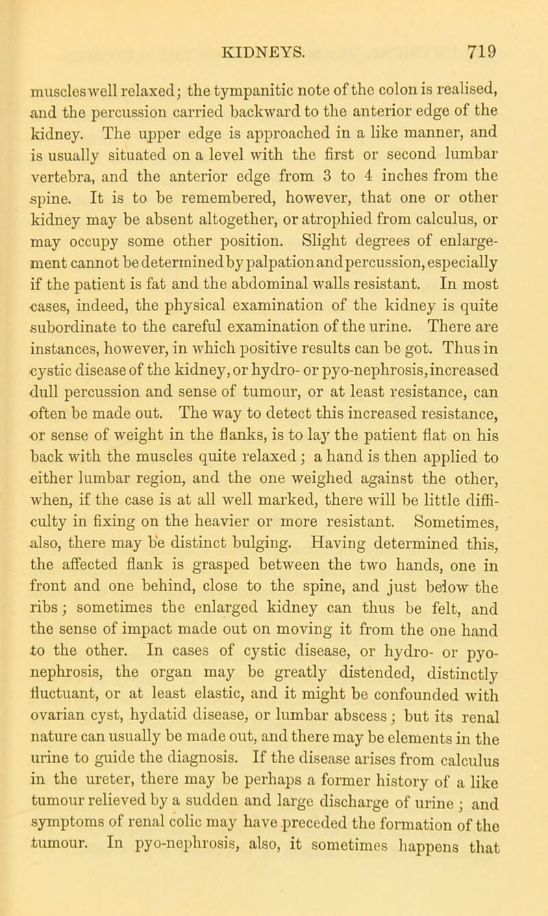 muscles well relaxed; the tympanitic note of the colon is realised, and the percussion carried backward to the anterior edge of the kidney. The upper edge is approached in a like manner, and is usually situated on a level with the first or second lumbar vertebra, and the anterior edge from 3 to 4 inches from the spine. It is to be remembered, however, that one or other kidney may be absent altogether, or atrophied from calculus, or may occupy some other position. Slight degrees of enlarge- ment cannot be determined by palpation and percussion, especially if the patient is fat and the abdominal walls resistant. In most cases, indeed, the physical examination of the kidney is quite subordinate to the careful examination of the urine. There are instances, however, in which positive results can be got. Thus in cystic disease of the kidney, or hydro- or pyo-nephrosis, increased dull percussion and sense of tumour, or at least resistance, can often be made out. The way to detect this increased resistance, or sense of weight in the flanks, is to lajr the patient flat on his back with the muscles quite relaxed; a hand is then applied to •either lumbar region, and the one weighed against the othei’, when, if the case is at all well marked, there will be little diffi- culty in fixing on the heavier or more resistant. Sometimes, also, there may b'e distinct bulging. Having determined this, the affected flank is grasped between the two hands, one in front and one behind, close to the spine, and just below the ribs; sometimes the enlarged kidney can thus be felt, and the sense of impact made out on moving it from the one hand to the other. In cases of cystic disease, or hydro- or pyo- nephrosis, the organ may be greatly distended, distinctly fluctuant, or at least elastic, and it might be confounded with ovarian cyst, hydatid disease, or lumbar abscess; but its renal nature can usually be made out, and there may be elements in the urine to guide the diagnosis. If the disease arises from calculus in the ureter, there may be perhaps a former history of a like tumour relieved by a sudden and large discharge of urine ; and symptoms of renal colic may have .preceded the formation of the tumour. In pyo-nephrosis, also, it sometimes happens that