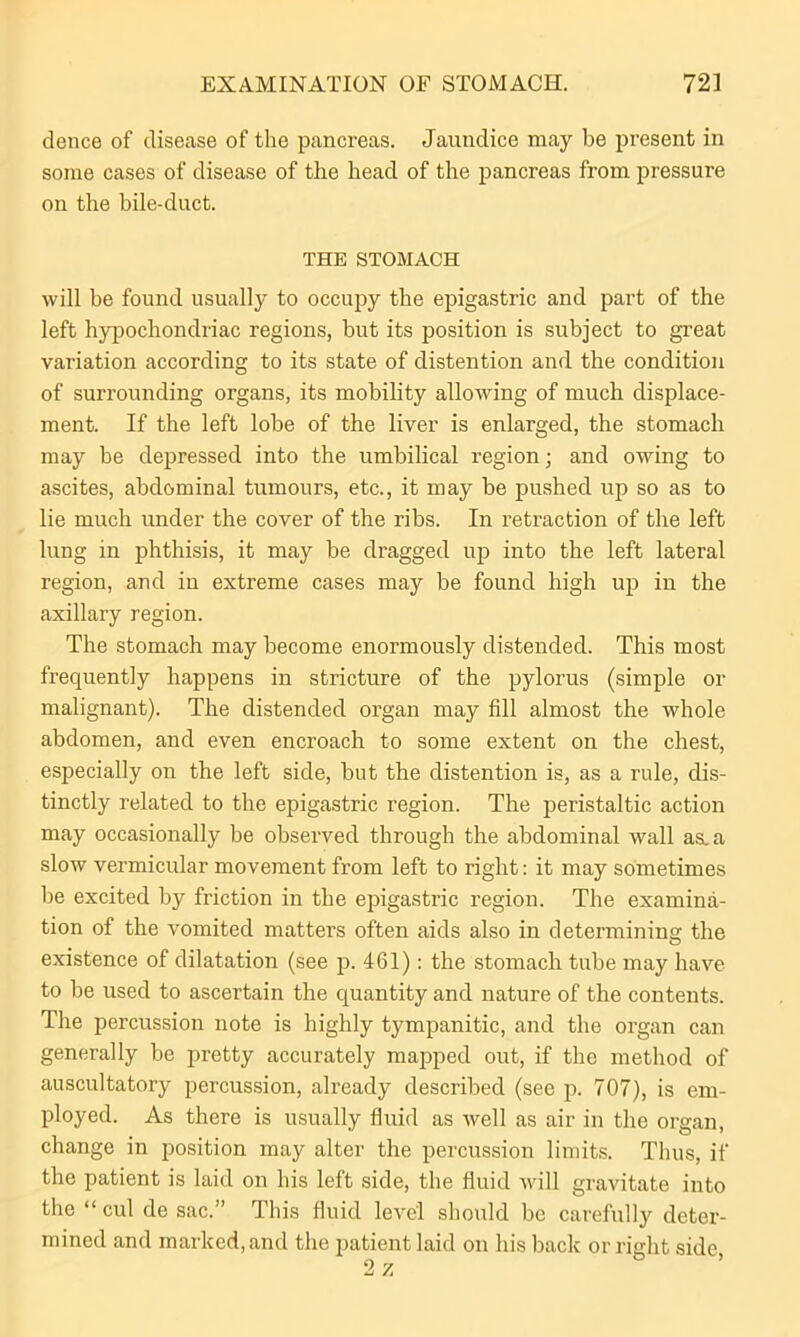 dence of disease of the pancreas. Jaundice may be present in some cases of disease of the head of the pancreas from pressure on the bile-duct. THE STOMACH will be found usually to occupy the epigastric and part of the left hypochondriac regions, but its position is subject to great variation according to its state of distention and the condition of surrounding organs, its mobility allowing of much displace- ment. If the left lobe of the liver is enlarged, the stomach may be depressed into the umbilical region; and owing to ascites, abdominal tumours, etc., it may be pushed up so as to lie much under the cover of the ribs. In retraction of the left lung in phthisis, it may be dragged up into the left lateral region, and in extreme cases may be found high up in the axillary region. The stomach may become enormously distended. This most frequently happens in stricture of the pylorus (simple or malignant). The distended organ may fill almost the whole abdomen, and even encroach to some extent on the chest, especially on the left side, but the distention is, as a rule, dis- tinctly related to the epigastric region. The peristaltic action may occasionally be observed through the abdominal wall as^a slow vermicular movement from left to right: it may sometimes be excited by friction in the epigastric region. The examina- tion of the vomited matters often aids also in determining the existence of dilatation (see p. 461): the stomach tube may have to be used to ascertain the quantity and nature of the contents. The percussion note is highly tympanitic, and the organ can generally be pretty accurately mapped out, if the method of auscultatory percussion, already described (see p. 707), is em- ployed. As there is usually fluid as well as air in the organ, change in position may alter the percussion limits. Thus, if the patient is laid on his left side, the fluid will gravitate into the “ cul de sac.” This fluid level should be carefully deter- mined and marked, and the patient laid on his back or right side,