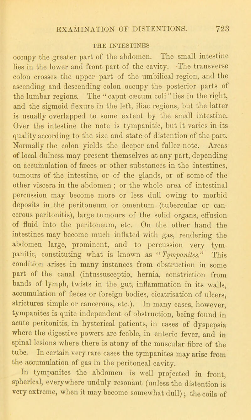 THE INTESTINES occupy the greater part of the abdomen. The small intestine lies in the lower and front part of the cavity. -The transverse colon crosses the upper part of the umbilical region, and the ascending and descending colon occupy the posterior parts of the lumbar regions. The “ caput caecum coli ” lies in the right, and the sigmoid flexure in the left, iliac regions, but the latter is usually overlapped to some extent by the small intestine. Over the intestine the note is tympanitic, but it varies in its quality according to the size and state of distention of the part. Normally the colon yields the deeper and fuller note. Areas of local dulness may present themselves at any part, depending on accumulation of faeces or other substances in the intestines, tumours of the intestine, or of the glands, or of some of the other viscera in the abdomen ; or the whole area of intestinal percussion may become more or less dull owing to morbid deposits in the peritoneum or omentum (tubercular or can- cerous peritonitis), large tumours of the solid organs, effusion of fluid into the peritoneum, etc. On the other hand the intestines may become much inflated with gas, rendering the abdomen large, prominent, and to percussion very tym- panitic, constituting what is known as “ Tympanites.” This condition arises in many instances from obstruction in some part of the canal (intussusceptio, hernia, constriction from bands of lymph, twists in the gut, inflammation in its walls, accumulation of faeces or foreign bodies, cicatrisation of ulcers, strictures simple or cancerous, etc.). In many cases, however, tympanites is quite independent of obstruction, being found in acute peritonitis, in hysterical patients, in cases of dyspepsia where the digestive powers are feeble, in enteric fever, and in spinal lesions where there is atony of the muscular fibre of the tube. In certain very rare cases the tympanites may arise from the accumulation of gas in the peritoneal cavity. In tympanites the abdomen is well projected in front, spherical, everywhere unduly resonant (unless the distention is very extreme, when it may become somewhat dull); the coils of