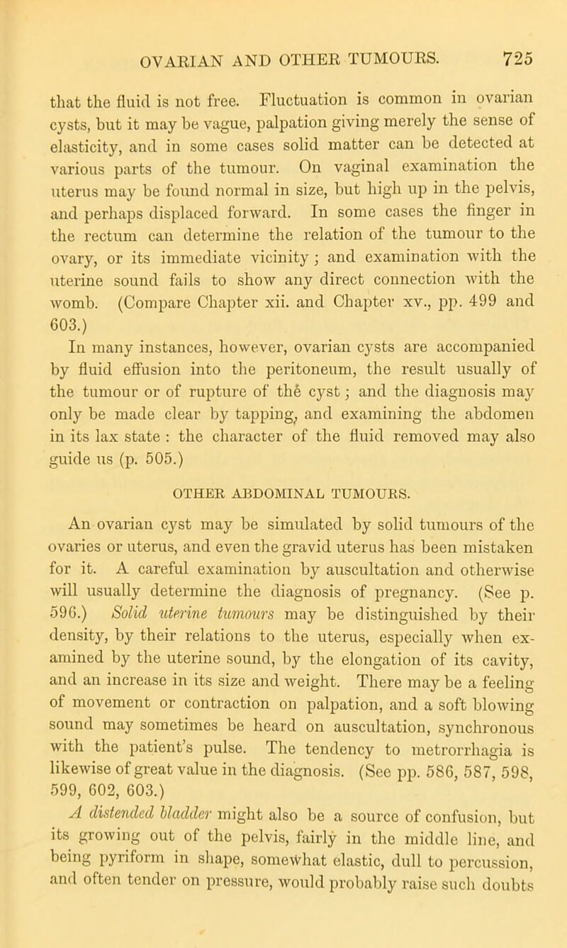 that the fluid is not free. Fluctuation is common in ovarian cysts, but it may be vague, palpation giving merely the sense of elasticity, and in some cases solid matter can be detected at various parts of the tumour. On vaginal examination the uterus may be found normal in size, but high up in the pelvis, and perhaps displaced forward. In some cases the finger in the rectum can determine the relation of the tumour to the ovary, or its immediate vicinity ; and examination with the uterine sound fails to show any direct connection with the womb. (Compare Chapter xii. and Chapter xv., pp. 499 and 603.) In many instances, however, ovarian cysts are accompanied by fluid effusion into the peritoneum, the result usually of the tumour or of rupture of the cyst; and the diagnosis may only be made clear by tapping, and examining the abdomen in its lax state : the character of the fluid removed may also guide us (p. 505.) OTHER ABDOMINAL TUMOURS. An ovarian cyst may be simulated by solid tumours of the ovaries or uterus, and even the gravid uterus has been mistaken for it. A careful examination by auscultation and otherwise will usually determine the diagnosis of pregnancy. (See p. 596.) Solid uterine tumours may be distinguished by their density, by their relations to the uterus, especially when ex- amined by the uterine sound, by the elongation of its cavity, and an increase in its size and weight. There may be a feeling of movement or contraction on palpation, and a soft blowing sound may sometimes be heard on auscultation, synchronous with the patient’s pulse. The tendency to metrorrhagia is likewise of great value in the diagnosis. (See pp. 586, 587, 598, 599, 602, 603.) A distended bladder might also be a source of confusion, but its growing out of the pelvis, fairly in the middle line, and being pyriform in shape, somewhat elastic, dull to percussion, and often tender on pressure, would probably raise such doubts