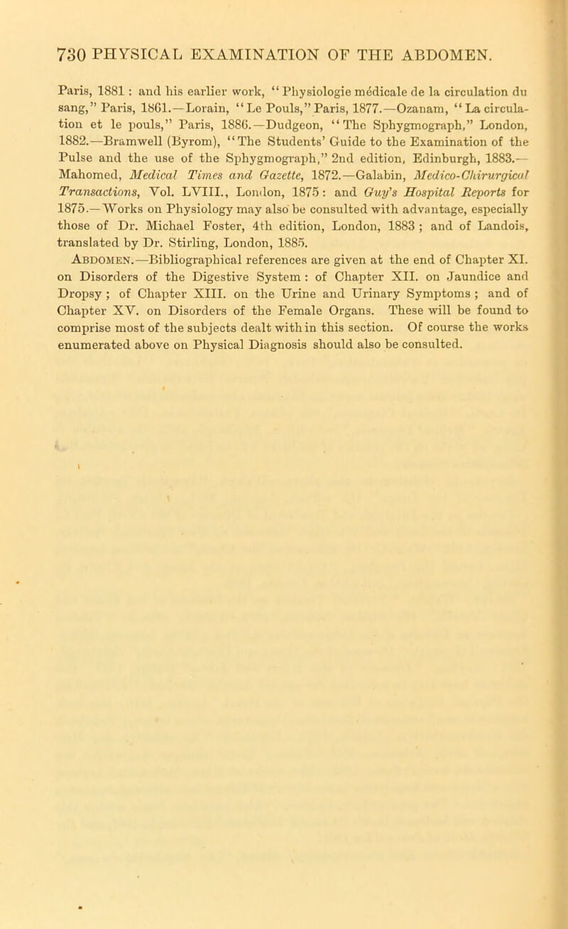 Paris, 1881: and his earlier work, “ Physiologie medicale de la circulation du sang,” Paris, 18G1.—Lorain, “ Le Pouls,” Paris, 1877.—Ozanam, “ La circula- tion et le pouls,” Paris, 1886.—Dudgeon, “The Sphygmograph,” London, 1882.—Bramwell (Byrom), “The Students’Guide to the Examination of the Pulse and the use of the Sphygmograph,” 2nd edition, Edinburgh, 1883.— Mahomed, Medical Times and Gazette, 1872.—Galabin, Medico-Cliirurgicul Transactions, Vol. LVIII., London, 1875: and Guy's Hospital Reports for 1875.—Works on Physiology may also be consulted with advantage, especially those of Dr. Michael Foster, 4th edition, London, 1883 ; and of Landois, translated by Dr. Stirling, London, 1885. Abdomen.—Bibliographical references are given at the end of Chapter XI. on Disorders of the Digestive System : of Chapter XII. on Jaundice and Dropsy ; of Chapter XIII. on the Urine and Urinary Symptoms ; and of Chapter XY. on Disorders of the Female Organs. These will be found to comprise most of the subjects dealt within this section. Of course the works enumerated above on Physical Diagnosis should also be consulted.