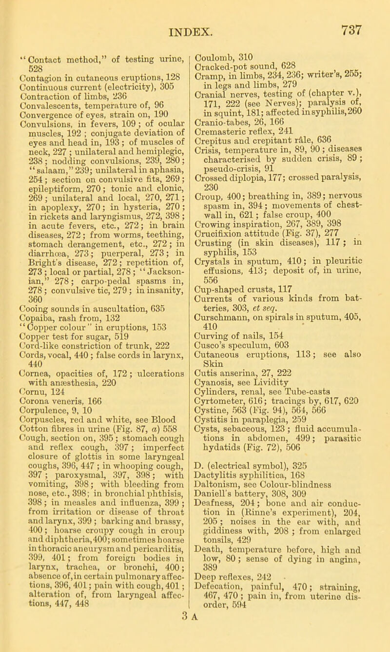 “Contact method,” of testing urine, 528 Contagion in cutaneous eruptions, 128 Continuous current (electricity), 305 Contraction of limbs, 236 Convalescents, temperature of, 96 Convergence of eyes, strain on, 190 Convulsions, in fevers, 109 ; of ocular muscles, 192 ; conjugate deviation of eyes and head in, 193 ; of muscles of neck, 227 ; unilateral and hemiplegic, 238 ; nodding convulsions, 239, 280; “salaam,”239; unilateral in aphasia, 254 ; section on convulsive fits, 269; epileptiform, 270; tonic and clonic, 269; unilateral and local, 270, 271; in apoplexy, 270; in hysteria, 270; in rickets and laryngismus, 272, 398 ; in acute fevers, etc., 272; in brain diseases, 272; from worms, teething, stomach derangement, etc., 272; in diarrhoea, 273; puerperal, 273; in Bright's disease, 272; repetition of, 273 ; local or partial, 278; “Jackson- ian,” 278; carpo-pedal spasms in, 278; convulsive tic, 279 ; in insanity, 360 Cooing sounds in auscultation, 635 Copaiba, rash from, 132 “Copper colour ” in eruptions, 153 Copper test for sugar, 519 Cord-like constriction of trunk, 222 Cords, vocal, 440 ; false cords in larynx, 440 Cornea, opacities of, 172; ulcerations with anesthesia, 220 Cornu, 124 Corona veneris, 166 Corpulence, 9, 10 Corpuscles, red and white, see Blood Cotton fibres in urine (Fig. 87, a) 558 Cough, section on, 395 ; stomach cough and reflex cough, 397; imperfect closure of glottis in some laryngeal coughs, 396, 447 ; in whooping cough, 397 ; paroxysmal, 397, 398; with vomiting, 398; with bleeding from nose, etc., 398; in bronchial phthisis, 398; in measles and influenza, 399 ; from irritation or disease of throat and larynx, 399 ; barking and brassy, 400; hoarse croupy cough in croup and diphtheria,400; sometimes hoarse in thoracic aneurysm and pericarditis, 399, 401; from foreign bodies in larynx, trachea, or bronchi, 400; absence of, in certain pulmonary affec- tions, 396, 401; pain with cough, 401; alteration of, from laryngeal affec- tions, 447, 448 Coulomb, 310 Cracked-pot sound, 628 Cramp, in limbs, 234, 236; writer s, 2o5; in legs and limbs, 279 Cranial nerves, testing of (chapter v.), 171, 222 (see Nerves); paralysis of, in squint, 181; affected in syphilis, 260 Cranio-tabes, 26, 166 Cremasteric reflex, 241 Crepitus and crepitant rfile, 636 Crisis, temperature in, 89, 90; diseases characterised by sudden crisis, 89 ; pseudo-crisis, 91 Crossed diplopia, 177; crossed paralysis, 230 Croup. 400; breathing in, 389; nervous spasm in, 394; movements of chest- wall in, 621; false croup, 400 Crowing inspiration, 267, 389, 398 Crucifixion attitude (Fig. 37), 277 Crusting (in skin diseases), 117; in syphilis, 153 Crystals in sputum, 410; in pleuritic effusions, 413; deposit of, in urine, 556 Cup-shaped crusts, 117 Currents of various kinds from bat- teries, 303, et seq. Curschmann, on spirals in sputum, 405, 410 Curving of nails, 154 Cusco’s speculum, 603 Cutaneous eruptions, 113; see also Skin Cutis anserina, 27, 222 Cyanosis, see Lividity Cylinders, renal, see Tube-casts Cyrtometer, 616; tracings by, 617, 620 Cystine, 563 (Fig. 94), 564, 566 Cystitis in paraplegia, 259 Cysts, sebaceous, 123 ; fluid accumula- tions in abdomen, 499; parasitic hydatids (Fig. 72), 506 D. (electrical symbol), 325 Dactylitis syphilitica, 168 Daltonism, see Colour-blindness Daniell’s battery, 308, 309 Deafness, 204; bone and air conduc- tion in (Rinne’s experiment), 204, 205; noises in the ear with, and giddiness with, 208 ; from enlarged tonsils, 429 Death, temperature before, high and low, 80; sense of dying in angina, 389 Deep reflexes, 242 Defecation, painful, 470; straining, 467, 470 ; pain in, from uterine dis- order, 594 3 A