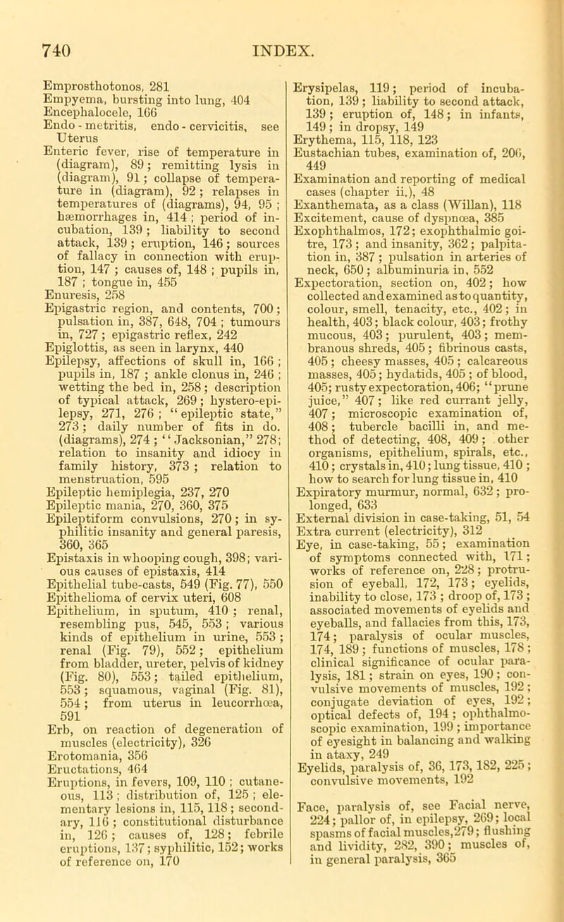 Emprosthotonos, 281 Empyema, bursting into lung, 404 Enceplialocele, 1GG Endo - metritis, endo - cervicitis, see Uterus Enteric fever, rise of temperature in (diagram), 89; remitting lysis in (diagram), 91; collapse of tempera- ture in (diagram), 92; relapses in temperatures of (diagrams), 94, 95 ; haemorrhages in, 414 ; period of in- cubation, 139; liability to second attack, 139 ; eruption, 146 ; sources of fallacy in connection with erup- tion, 147 ; causes of, 148 ; pupils in, 187 ; tongue in, 455 Enuresis, 258 Epigastric region, and contents, 700; pulsation in, 387, 648, 704 ; tumours in, 727; epigastric reflex, 242 Epiglottis, as seen in larynx, 440 Epilepsy, affections of skull in, 166 ; pupils in, 187 ; ankle clonus in, 246 ; wetting the bed in, 258; description of typical attack, 269; liystero-epi- lepsy, 271, 276; “epileptic state,” 273 ; daily number of fits in do. (diagrams), 274 ; “Jacksonian,” 278; relation to insanity and idiocy in family history, 373 ; relation to menstruation, 595 Epileptic hemiplegia, 237, 270 Epileptic mania, 270, 360, 375 Epileptiform convulsions, 270; in sy- philitic insanity and general paresis, 360, 365 Epistaxis in whooping cough, 398; vari- ous causes of epistaxis, 414 Epithelial tube-casts, 549 (Fig. 77), 550 Epithelioma of cervix uteri, 608 Epithelium, in sputum, 410 ; renal, resembling pus, 545, 553; various kinds of epithelium in urine, 553 ; renal (Fig. 79), 552; epithelium from bladder, ureter, pelvis of kidney (Fig. 80), 553; tailed epithelium, 553; squamous, vaginal (Fig. 81), 554 ; from uterus in leucorrhoea, 591 Erb, on reaction of degeneration of muscles (electricity), 326 Erotomania, 356 Eructations, 464 Eruptions, in fevers, 109, 110 ; cutane- ous, 113 ; distribution of, 125 ; ele- mentary lesions in, 115,118 ; second- ary, 116; constitutional disturbance in, 126; causes of, 128; febrile eruptions, 137; syphilitic, 152; works of reference on, 170 Erysipelas, 119; period of incuba- tion, 139 ; liability to second attack, 139 ; eruption of, 148; in infants, 149 ; in dropsy, 149 Erythema, 115, 118, 123 Eustachian tubes, examination of, 206, 449 Examination and reporting of medical cases (chapter ii.), 48 Exanthemata, as a class (Willan), 118 Excitement, cause of dyspnoea, 385 Exophthalmos, 172; exophthalmic goi- tre, 173 ; and insanity, 362 ; palpita- tion in, 387 ; pulsation in arteries of neck, 650; albuminuria in, 552 Expectoration, section on, 402; how collected and examined as to quantity, colour, smell, tenacity, etc., 402; in health, 403; black colour, 403; frothy mucous, 403; purulent, 403; mem- branous shreds, 405 ; fibrinous casts, 405 ; cheesy masses, 405 ; calcareous masses, 405; hydatids, 405 ; of blood, 405; rusty expectoration, 406; “prune juice,” 407; like red currant jelly, 407; microscopic examination of, 408; tubercle bacilli in, and me- thod of detecting, 408, 409; other organisms, epithelium, spirals, etc., 410; crystals in, 410; lung tissue, 410 ; how to search for lung tissue in, 410 Expiratory murmur, normal, 632 ; pro- longed, 633 External division in case-taking, 51, 54 Extra current (electricity), 312 Eye, in case-taking, 55; examination of symptoms connected with, 171; works of reference on, 228; protru- sion of eyeball, 172, 173; eyelids, inability to close, 173 ; droop of, 173 ; associated movements of eyelids and eyeballs, and fallacies from this, 173, 174; paralysis of ocular muscles, 174, 189 ; functions of muscles, 178 ; clinical significance of ocular para- lysis, 181; strain on eyes, 190; con- vulsive movements of muscles, 192 ; conjugate deviation of eyes, 192; optical defects of, 194 ; ophthalmo- scopic examination, 199; importance of eyesight in balancing and walking in ataxy, 249 Eyelids, paralysis of, 36, 173,182, 225; convulsive movements, 192 Face, paralysis of, see Facial nerve, 224; pallor of, in epilepsy, 269; local spasms of facial muscles,279; flushing and lividity, 282, 390; muscles of, in general paralysis, 365