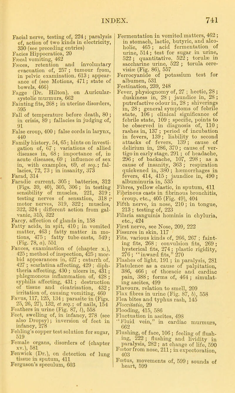 Facial nerve, testing of, 224 ; paralysis of, action of two kinds in electricity, 330 (see preceding entries) Facies Hippocratica, 20 F;ecal vomiting, 462 pieces, retention and involuntary evacuation of, 257 ; tumour from, in pelvic examination, 613; appear- ance of (see Motions, 471; state of bowels, 466) Fagge (Dr. Hilton), on Auricular- systolic murmurs, 662 Fainting fits, 268 ; in uterine disorders, 595 Fall of temperature before death, 80; in crisis, 89 ; fallacies in judging of, 91 False croup, 400; false cords in larynx, 440 Family history, 54, 65; hints on investi- gation of, 67 ; variations of allied diseases in, 68; importance of, in acute diseases, 69 ; influence of sex in, with examples, 69, et seq.; fal- lacies, 72, 73 ; in insanity, 373 Fa,rad, 314 Faradic current, 305 ; batteries, 312 (Figs. 39, 40), 305, 306; in testing sensibility of muscles, 221, 319; testing nerves of sensation, 318 ;- motor nerves, 319, 322; muscles, 322, 324 ; different action from gal- vanic, 315, 322 Farcy, affection of glands in, 158 Fatty acids, in spit, 410; in vomited matter, 463; fatty matter in mo- tions, 475 ; fatty tube-casts, 549 ; (Fig. 78, a), 551 Fauces, examination of (chapter x.), 425; method of inspection, 425; mor- bid appearances in, 427 ; catarrh of, 427 ; scarlatina affecting, 429 ; diph- theria affecting, 430 ; ulcers in, 431; phlegmonous inflammation of, 428 ; syphilis affecting, 431; destruction of tissue and cicatrisation, 432; irritation of, causing vomiting, 460 Favus, 117, 125, 134; parasite in (Figs. 25, 26, 27), 132, et seq.; of nails, 154 Feathers in urine (Fig. 87, l), 558 Feet, swelling of, in infancy, 278 (see also Dropsy); inversion of feet in infancy, 278 Fehling’s copper tost solution for sugar, 519 Female organs, disorders of (chapter xv.), 581 Fenwick (Dr.), on detection of lung tissue in sputum, 411 Ferguson’s speculum, 603 Fermentation in vomited matters, 462 ; in stomach, lactic, butyric, and alco- holic, 465; acid fermentation of urine, 514; test for sugar in urine, 522 ; quantitative, 522 ; torulae in saccharine urine, 522 ; torula cere- visire (Fig. 86), 557 Ferrocyanide of potassium test for albumen, 531 Festination, 239, 248 Fever, physiognomy of, 27 ; hectic, 28 ; duskiness in, 28 ; jaundice in, 28 ; putrefactive odour in, 28 ; shiverings in, 28; general symptoms of febrile state, 106; clinical significance of febrile state, 109 ; specific, points to be observed in diagnosis of, 110; rashes in, 137 ; period of incubation in fevers, 139; liability to second attacks of fevers, 139; cause of delirium in, 286, 370; cause of ver- tigo in early stage, 291; of headache, 296; of backache, 107, 298; as a cause of insanity, 363 ; respiration quickened in, 380; haemorrhages in fevers, 414, 415 ; jaundice in, 490; albuminuria in, 535 Fibres, yellow elastic, in sputum, 411 Fibrinous casts in fibrinous bronchitis, croup, etc., 405 (Fig. 49), 404 Fifth nerve, in nose, 210; in tongue, 213 ; testing of, 223 Filaria sanguinis hominis in chyluria, etc., 424 First nerve, see Nose, 209, 222 Fissures in skin, 117 Fits, various kinds of, 266, 267 ; faint- ing fits, 268 ; convulsion fits, 269 ; hysterical fits, 274; plastic rigidity, 276; “inward fits,” 270 Flashes of light, 191; in paralysis, 281 Flatulence as a cause of palpitation, 386, 466 ; of thoracic and cardiac pain, 388; forms of, 464; simulat- ing ascites, 499 Flavours, relation to smell, 209 Flax fibres in urine (Fig. 87, b), 558 Flea bites and typhus rash, 145 Floccitatio, 29 Flooding, 415, 586 Fluctuation in ascites, 498 “Fluid vein,” in cardiac murmurs, 662 Flushing, of face, 106 ; feeling of flush- ing, 222 ; flushing and lividity in paralysis, 282 ; at change of life, 590 Ftetor from nose, 211; in expectoration, 403 ’ Foetus, movements of, 599; sounds of heart, 599