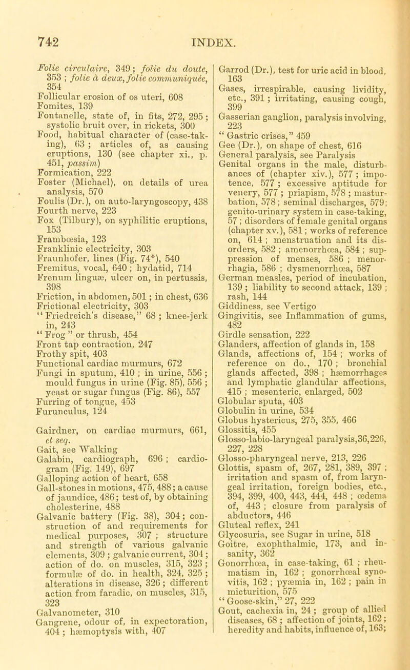 Folic circulaire, 34!); folic du doutc, 353 ; folic A deux, folic comrnuniqucc, 354 Follicular erosion of os uteri, 608 Fomites, 139 Fontanelle, state of, in fits, 272, 295 ; systolic bruit over, in rickets, 300 Food, habitual character of (case-tak- ing), 63 ; articles of, as causing eruptions, 130 (see chapter xi., p. 451, passim) Formication, 222 Foster (Michael), on details of urea analysis, 570 Foulis (Dr.), on auto-laryngoscopy, 438 Fourth nerve, 223 Fox (Tilbury), on syphilitic eruptions, 153 Framboesia, 123 Franklinic electricity, 303 Fraunhofer, lines (Fig. 74*), 540 Fremitus, vocal, 640 ; hydatid, 714 Frenum linguae, ulcer on, in pertussis, 398 Friction, in abdomen, 501; in chest, 636 Frictional electricity, 303 “Friedreich's disease,” 68; knee-jerk in, 243 “ Frog ” or thrush, 454 Front tap contraction, 247 Frothy spit, 403 Functional cardiac murmurs, 672 Fungi in sputum, 410 ; in urine, 556 ; mould fungus in urine (Fig. 85), 556 ; yeast or sugar fungus (Fig. 86), 557 Furring of tongue, 453 Furunculus, 124 Gairdner, on cardiac murmurs, 661, et seq. Gait, see Walking Galabin, cardiograph, 696 ; cardio- gram (Fig. 149), 697 Galloping action of heart, 658 Gall-stones in motions, 475,488; a cause of jaundice, 486; test of, by obtaining cholesterine, 488 Galvanic battery (Fig. 38), 304; con- struction of and requirements for medical purposes, 307 ; structure and strength of various galvanic elements, 309 ; galvanic current, 304 ; action of do. on muscles, 315, 323; formula; of do. in health, 324, 325 ; alterations in disease, 326 ; different action from faradic, on muscles, 315, 323 Galvanometer, 310 Gangrene, odour of, in expectoration, 404 ; hemoptysis with, 407 Garrod (Dr.), test for uric acid in blood, 163 Gases, irrespirable, causing lividity, etc., 391; irritating, causing cough, 399 Gasserian ganglion, paralysis involving, 223 “ Gastric crises,” 459 Gee (Dr.), on shape of chest, 616 General paralysis, see Paralysis Genital organs in the male, disturb- ances of (chapter xiv.), 577 ; impo- tence, 577 ; excessive aptitude for venery, 577 ; priapism, 578 ; mastur- bation, 578; seminal discharges, 579; genito-urinary system in case-taking, 57 ; disorders of female genital organs (chapter xv.), 581; works of reference on, 614 ; menstruation and its dis- orders, 582 ; amenorrhoea, 584 ; sup- pression of menses, 586 ; menor- rhagia, 586 ; dysmenorrhoea, 587 German measles, period of incubation, 139 ; liability to second attack, 139 ; rash, 144 Giddiness, see Vertigo Gingivitis, see Inflammation of gums, 482 Girdle sensation, 222 Glanders, affection of glands in, 158 Glands, affections of, 154 ; works of reference on do., 170 ; bronchial glands affected, 398 ; hemorrhages and lymphatic glandular affections, 415 ; mesenteric, enlarged, 502 Globular sputa, 403 Globulin in urine, 534 Globus hystericus, 275, 355, 466 Glossitis, 455 Glosso-labio-laryngeal paralysis,36,226, 227, 228 Glosso-pliaryngeal nerve, 213, 226 Glottis, spasm of, 267, 281, 389, 397 ; irritation and spasm of, from laryn- geal irritation, foreign bodies, etc., 394, 399, 400, 443, 444, 448 ; oedema of, 443 ; closure from paralysis of abductors, 446 Gluteal reflex, 241 Glycosuria, see Sugar in urine, 518 Goitre, exophthalmic, 173, and in- sanity, 362 Gonorrhoea, in case-taking, 61 ; rheu- matism in, 162 ; gonorrhoeal syno- vitis, 162 ; pyajtnia in, 162 ; pain in micturition, 575 “Goose-skin,” 27, 222 Gout, cachexia in, 24; group of allied diseases, 68 ; affection of joints, 162 ; heredity and habits, influence of, 163;