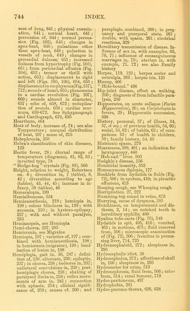 ease of lung, 641; physical examin- ation, 641 ; normal heart, 641 ; percussion of, 644 ; normal percus- sion (Fig. 102), 645; changes in apex-beat, 646 ; pulsations other than apex-beat, 648; pulsation in vessels of neck, 649 ; changes in precordial dulness; 651; increased dulness from hypertrophy (Fig. 102), 651; from pericardial effusion (Fig. 104), 652 ; tremor or thrill with action, 653; displacement to right and left (Figs. 105, 106), 654, 655 ; displacementinemphysema(Fig.l57), 712; sounds of heart, 655; phenomena in a cardiac revolution (Fig. 107), 660; sounds altered in character, 657 ; echo of, 658, 672; reduplica- tion of sounds, 658 ; cardiac mur- murs, 659-672. See Sphygmograph and Cardiograph, 676, 695 Heartburn, 464 Heat of body, increase of, 74 ; see also Temperature; unequal distribution of heat, 107 ; sense of, 215 Hebephrenia, 355 Hebra’s classification of skin diseases, 123 Hectic fever, 28; diurnal range of temperature (diagrams), 81, 82, 83 ; inverted type, 78 “ Hedge-hog” crystals (Fig. 89), 560 Height, relation to weight, Robertson on, 6; diversities in, 7 [tables), 8, 42 ; diversities according to age (tables), 43, 44, 45 ; increase in in- fancy, 38 (tables), 46 Hemeralopia, 199 Hemialbumose, 534 Hemianassthesia, 219; hemiopia in, 198 ; colour blindness in, 199 ; with anosmia, 210; in hystero-epilepsy, 227 ; with and without paralysis, 233 Hemianopsia, see Hemiopia Hemi-chorea, 237, 285 Hemicrania, see Migraine Hemiopia, 197 ; varieties of, 197 ; com- bined with hemianaesthesia, 198 ; in hemicrania (migraine), 198 ; local- isation of lesion in, 198 Hemiplegia, gait in, 36, 247; defini- tion of, 230; alternate, 230; epileptic, 237; in chorea, 238 ; bedsores in, 237; unilateral convulsions in, 238; post- hemiplegic chorea, 238 ; shaking of paralysed limbs in, 238; reflex move- ments of arm in, 241; connection with aphasia, 254 ; clinical signifi- cance of, 259; causes of, 260 ; and paraplegia combined, 260; in preg- nancy and puerperal state, 261 ; double, with spasm, 261; electrical reactions, 329 Hereditary transmission of disease, in- fluence of sex in, with examples, 69, 70, 71; influence of consanguineous marriages in, 70; atavism in, with example, 71, 72; see also Family history Herpes, 119, 123 ; herpes zoster and neuralgia, 266 ; herpes iris, 123 Hiccup, 466 “ Hide-bound,” 496 Hip-joint disease, effect on walking, 250; diagnosis of from infantile para- lysis, 250 Hippocrates, on acute collapse (Facies Hippocratica), 20; on Carpliologia in fevers, 29; Hippocratic succussion, 638 History, personal, 57; of illness, 54, 57, et seq.; of previous health, 54, 60; social, 53, 62 ; of habits, 62 ; of occu- pations, 62; of health in children, 59 ; family history, 54, 65 Histrionic spasm, 279 Hoarseness, 399, 401; an indication for laryngoscopy, 440 ‘'Hob-nail” liver, 503 Hodgkin's disease, 156 Homicidal insanity, 352 Homonymous diplopia, 177 Booklets from hydatids in fluids (Fig. 72), 506; in sputum, 410; in pleuritic effusions, 413 Hooping cough, see Whooping cough Horripilation, 27, 222 Humming-top sound in veins, 673 Hurrying, cause of dyspnoea, 385 Hutchinson, on temperament and dia- thesis, 2, 14; on notched teeth in hereditary syphilis, 480 Hyaline tube-casts (Fig. 76), 549 Hydatids in spit, 405, 410 ; vomited; 463 ; in motions, 475 ; fluid removed from, 506 ; microscopic examination of (Fig. 72), 506 ; fremitus in percus- sing liver, 714, 725 Hydrencephaloid, 272; sleepiness in, 295 Hydrocephalic idiot, 38 Hydrocephalus, 272; affections of skull in, 166 ; sleepiness in, 295 Hydrometer for urine, 513 Hydronephrosis, fluid from, 506; urine from, 514 ; renal tumour, 719 Hydro-peritoneum, 497 Hydrophobia, 281 Hydro-pneumo-thorax, 626, 638