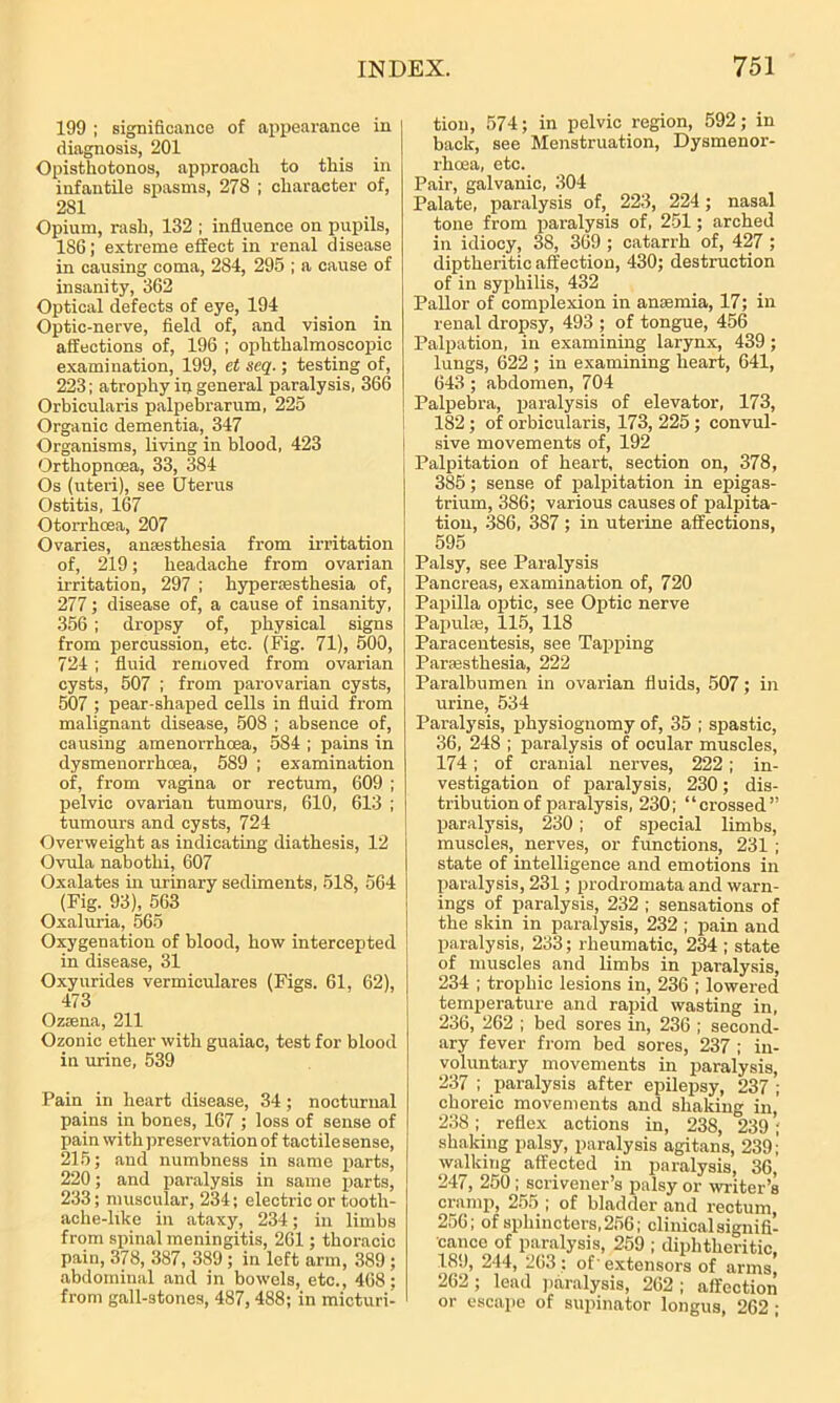 199 ; significance of appearance in diagnosis, 201 Opisthotonos, approach to this in infantile spasms, 278 ; character of, 281 Opium, rash, 132 ; influence on pupils, 186; extreme effect in renal disease in causing coma, 284, 295 ; a cause of insanity, 362 Optical defects of eye, 194 Optic-nerve, field of, and vision in affections of, 196 ; ophthalmoscopic examination, 199, et seq.; testing of, 223; atrophy in general paralysis, 366 Orbicularis palpebrarum, 225 Organic dementia, 347 Organisms, living in blood, 423 Orthopncea, 33, 384 Os (uteri), see Uterus Ostitis, 167 Otorrhcea, 207 Ovaries, anaesthesia from irritation of, 219; headache from ovarian irritation, 297 ; hyperesthesia of, 277; disease of, a cause of insanity, 356 ; dropsy of, physical signs from percussion, etc. (Fig. 71), 500, 724 ; fluid removed from ovarian cysts, 507 ; from parovarian cysts, 507 ; pear-shaped cells in fluid from malignant disease, 508 ; absence of, causing amenorrhoea, 584 ; pains in dysmenorrhoea, 589 ; examination of, from vagina or rectum, 609 ; pelvic ovarian tumours, 610, 613 ; tumours and cysts, 724 Overweight as indicating diathesis, 12 Ovula nabotlii, 607 Oxalates in urinary sediments, 518, 564 (Fig. 93), 563 Oxaluria, 565 Oxygenation of blood, how intercepted in disease, 31 Oxyurides vermiculares (Figs. 61, 62), 473 Ozsena, 211 Ozonic ether with guaiac, test for blood in urine, 539 Pain in heart disease, 34 ; nocturnal pains in bones, 167 ; loss of sense of pain with preservation of tactile sense, 215; and numbness in same parts, 220; and paralysis in same parts, 233; muscular, 234; electric or tooth- ache-like in ataxy, 234; in limbs from spinal meningitis, 261; thoracic pain, 378, 387, 389 ; in left arm, 389 ; abdominal and in bowels, etc., 468; from gall-stones, 487,488; in micturi- tion, 574; in pelvic region, 592; in back, see Menstruation, Dysmenor- rhcea, etc. Pair, galvanic, 304 Palate, paralysis of, 223, 224; nasal tone from paralysis of, 251; arched in idiocy, 38, 369 ; catarrh of, 427 ; diptheritic affection, 430; destruction of in syphilis, 432 Pallor of complexion in amentia, 17; in renal dropsy, 493 ; of tongue, 456 Palpation, in examining larynx, 439 ; lungs, 622 ; in examining heart, 641, 643; abdomen, 704 Palpebra, paralysis of elevator, 173, 182; of orbicularis, 173, 225; convul- sive movements of, 192 Palpitation of heart, section on, 378, 385; sense of palpitation in epigas- trium, 386; various causes of palpita- tion, 386, 387 ; in uterine affections, 595 Palsy, see Paralysis Pancreas, examination of, 720 Papilla optic, see Optic nerve Papulae, 115, 118 Paracentesis, see Tapping Paraasthesia, 222 Paralbumen in ovarian fluids, 507; in urine, 534 Paralysis, physiognomy of, 35 ; spastic, 36, 248 ; paralysis of ocular muscles, 174; of cranial nerves, 222; in- vestigation of paralysis, 230 ; dis- tribution of paralysis, 230; “crossed” paralysis, 230; of special limbs, muscles, nerves, or functions, 231; state of intelligence and emotions in paralysis, 231; prodromata and warn- ings of paralysis, 232 ; sensations of the skin in paralysis, 232 ; pain and paralysis, 233; rheumatic, 234 ; state of muscles and limbs in paralysis, 234 ; trophic lesions in, 236 ; lowered temperature and rapid wasting in, 236, 262 ; bed sores in, 236 ; second- ary fever from bed sores, 237 ; in- voluntary movements in paralysis, 237 ; paralysis after epilepsy, 237 ; choreic movements and shaking in, 238; reflex actions in, 238, 239; shaking palsy, paralysis agitans, 239; walking affected in paralysis, 36, 247, 250 ; scrivener’s palsy or writer’s cramp, 255 ; of bladder and rectum, 256; of sphincters, 256; clinical signifi- cance of paralysis, 259 ; diphtheritic. 189, 244, 263: of- extensors of arms 262; lead paralysis, 262; affection or escape of supinator longus, 262 ;