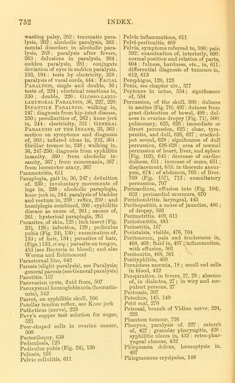 wasting palsy, 262 ; traumatic para- lysis, 262 ; alcoholic paralysis, 263 ; mental disorders in alcoholic para- lysis, 263 ; paralysis after fevers, 263 ; delusions in paralysis, 264 ; sudden paralysis, 281 ; conjugate deviation of eyes in sudden paralysis, 193, 194 ; tests by electricity, 328 ; paralysis of vocal cords, 444 ; Facial Paralysis, single and double, 36; tests of, 224 ; electrical reactions in, 330 ; double, 226; Glosso-labio- LARYNGEAL PARALYSIS, 36, 227, 228; Infantile Paralysis, walking in, 247; diagnosis from hip-joint disease, 250; peculiarities of, 262; knee-jerk in, 244 ; electricity, 331; General Paralysis of the Insane, 35, 363 ; section on symptoms and diagnosis of, 363; inflated ideas in, 232, 364 ; fibrillar tremor in, 238 ; walking in, 36, 247-250; diagnosis from syphilitic insanity, 360; from alcoholic in- sanity, 367 ; from monomania, 367 ; from locomotor ataxy, 367 Parametritis, 611 Paraplegia, gait in, 36, 247 ; definition of, 230 ; involuntary movements of legs in, 238 ; alcoholic paraplegia, knee-jerk in, 244; paralysis of bladder and rectum in, 259 ; reflex, 259 ; and hemiplegia combined, 260 ; syphilitic disease as cause of, 261; causes of, 261 ; hysterical paraplegia, 261 Parasites, of skin, 125 ; itch insect (Fig. 23), 126; infection, 129; pediculus pubis (Fig. 24), 130 ; examination of, 133; of hair, 134; parasites of hair, (Figs.) 132, et seq.; parasite on tongue, 453 (see Bacteria in blood); and also Worms and Echinococci Parasternal line, 642 Paresis (slight paralysis), see Paralysis; general paresis (see General paralysis) Parotitis, 157 Parovarian cysts, fluid from, 507 Paroxysmal hsemoglobinuria (lnematin- uria), 542 Parrot, on syphilitic skull, 166 Patellar tendon reflex, see Knee jerk Patheticus (nerve), 223 Pavy’s copper test solution for sugar, 521 Pear-shaped cells in ovarian cancer, 508 Pectoriloquy, 6118 Pediculosis, 125 Pediculus pubis (Fig. 24), 130 Peliosis, 105 Pelvic cellulitis, 611 Pelvic inflammations, 611 Pelvi-peritonitis, 469 Pelvis, symptoms referred to, 590; pain 592; examination of, interiorly, 600; normal position and relation of parts, 604 ; fulness, hardness, etc., in, 611; differential diagnosis of tumours in, 612, 613 Pemphigus, 120, 123 Penis, see chapter xiv., 577 Peptones in urine, 534; significance of, 534 Percussion, of the skull. 300 ; dulness in ascites (Fig. 70), 497; dulness from great distention of bowel, 499 ; dul- ness in ovarian dropsy (Fig. 71), 500; pulmonary, 625, 626 ; immediate or direct percussion, 625 ; clear, tym- panitic, and dull, 626, 627 ; cracked- pot sound, 628 ; significance of dull percussion, 626-628 ; area of normal percussion of heart, liver, and spleen (Fig. 102), 645 ; decrease of cardiac dulness, 651; increase of same, 651 ; displacement, 653; in thoracic aneur- ysm, 674 ; of abdomen, 705 ; of liver, 709 (Fig. 157), 712; auscultatory percussion, 707 Pericardium, effusion into (Fig. 104), 652 ; pericardial murmurs, 670 Perichondritis, laryngeal, 443 Perihepatitis, a cause of jaundice, 486 ; of dropsy, 503 Perimetritis, 469, 611 Periodontitis, 483 Periostitis, 167 Peristalsis, visible, 476, 704 Peritoneum, pain and tenderness in, 468, 469 ; fluid in, 497 ; inflammation, with effusion, 501 Peritonitis, 468, 501 Perityphlitis, 469 Pernicious anaemia, 18 ; small red cells in blood, 422 Perspiration, in fevers, 27, 28 ; absence of, in diabetes, 27; in wiry and cor- pulent persons, 27 Pertussis, 397 Petechias, 145, 149 Petit vial, 270 Petrosal, branch of Vidian nerve, 224, 225 Phantom tumour, 726 Pharynx, paralysis of, 227; catarrh of, 427 ; granular pharyngitis, 428 ; syphilitic ulcers in, 432 ; retro-phar- yngeal abscess, 432 Phlegmasia dolens, haemoptysis in, 407 Phlegmonous erysipelas, 148