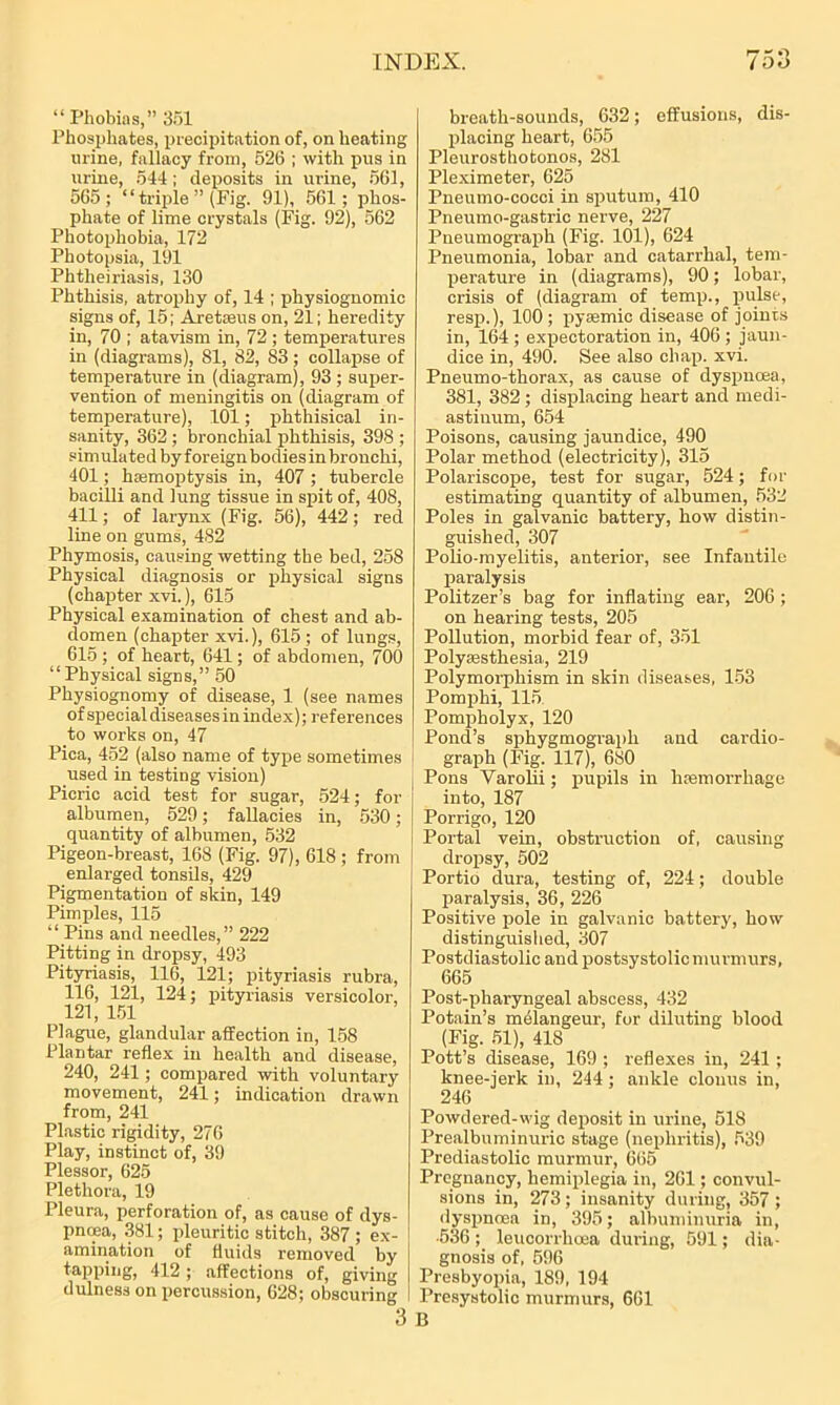 “Phobias,” 351 Phosphates, precipitation of, on heating urine, fallacy from, 526 ; with pus in urine, 544 ; deposits in urine, 561, 565; “ triple ” (Pig. 91), 561; phos- phate of lime crystals (Fig. 92), 562 Photophobia, 172 Photopsia, 191 Phtlieiriasis, 130 Phthisis, atrophy of, 14 ; physiognomic signs of, 15; Aretreus on, 21; heredity in, 70 ; atavism in, 72; temperatures in (diagrams), 81, 82, 83; collapse of temperature in (diagram), 93 ; super- vention of meningitis on (diagram of temperature), 101; phthisical in- sanity, 362 ; bronchial phthisis, 398 ; simulated by foreign bodies in bronchi, 401; haemoptysis in, 407; tubercle bacilli and lung tissue in spit of, 408, 411; of larynx (Fig. 56), 442; red line on gums, 482 Pliymosis, causing wetting the bed, 258 Physical diagnosis or physical signs (chapter xvi.), 615 Physical examination of chest and ab- domen (chapter xvi.), 615 ; of lungs, 615 ; of heart, 641; of abdomen, 700 “Physical signs,” 50 Physiognomy of disease, 1 (see names of special diseases in index); references to works on, 47 Pica, 452 (also name of type sometimes used in testing vision) Picric acid test for sugar, 524; for albumen, 529; fallacies in, 530; quantity of albumen, 532 Pigeon-breast, 168 (Fig. 97), 618 ; from enlarged tonsils, 429 Pigmentation of skin, 149 Pimples, 115 “ Pins and needles,” 222 Pitting in dropsy, 493 Pityriasis, 116, 121; pityriasis rubra, 116, 121, 124; pityriasis versicolor, 121, 151 Plague, glandular affection in, 158 Plantar reflex in health and disease, 240, 241; compared with voluntary movement, 241; indication drawn from, 241 Plastic rigidity, 276 Play, instinct of, 39 Plessor, 625 Plethora, 19 Pleura, perforation of, as cause of dys- pnoea, 381; pleuritic stitch, 387 ; ex- amination of fluids removed by tapping, 412 ; affections of, giving dulnes3 on percussion, 628; obscuring 3 breath-sounds, 632; effusions, dis- placing heart, 655 Pleurosthotonos, 281 Pleximeter, 625 Pneumo-cocci in sputum, 410 Pneumo-gastric nerve, 227 Pneumograph (Fig. 101), 624 Pneumonia, lobar and catarrhal, tem- perature in (diagrams), 90; lobar, crisis of (diagram of temp., pulse, resp.), 100; pysemic disease of joints in, 164 ; expectoration in, 406; jaun- dice in, 490. See also chap. xvi. Pneumo-thorax, as cause of dyspnoea, 381, 382 ; displacing heart and medi- astinum, 654 Poisons, causing jaundice, 490 Polar method (electricity), 315 Polariscope, test for sugar, 524; for estimating quantity of albumen, 532 Poles in galvanic battery, how distin- guished, 307 Polio-myelitis, anterior, see Infantile paralysis Politzer’s bag for inflating ear, 20G ; on hearing tests, 205 Pollution, morbid fear of, 351 Polyaesthesia, 219 Polymorphism in skin diseases, 153 Pomphi, 115 Pompholyx, 120 Pond’s spliygmograph and cardio- graph (Fig. 117), 680 Pons Varohi; pupils in haemorrhage into, 187 Porrigo, 120 Portal vein, obstruction of, causing dropsy, 502 Portio dura, testing of, 224; double paralysis, 36, 226 Positive pole in galvanic battery, how distinguished, 307 Postdiastolic and postsystolicmurmurs, 665 Post-pharyngeal abscess, 432 Potain’s melangeur, for diluting blood (Fig. 51), 418 Pott’s disease, 169 ; reflexes in, 241 ; knee-jerk in, 244; ankle clonus in, 246 Powdered-wig deposit in urine, 518 Prealbuminuric stage (nephritis), 539 Prediastolic murmur, 665 Pregnancy, hemiplegia in, 261; convul- sions in, 273; insanity during, 357; dyspnoea in, 395; albuminuria in, •536 ; leucorrlioea during, 591; dia- gnosis of, 596 Presbyopia, 189, 194 Presystolic murmurs, 661 B