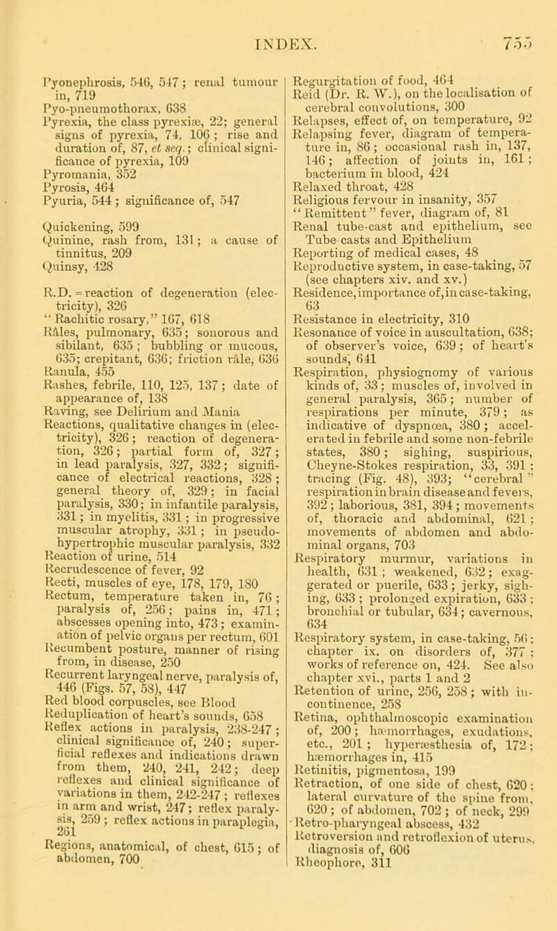 Pyonephrosis, 546, 547; renal tumour in, 719 Pyo-pneumothorax, G38 Pyrexia, the class pyrexhe, 22; general signs of pyrexia, 74, 10G ; rise and duration of, 87, el seq.; clinical signi- ficance of pyrexia, 109 Pyromania, 352 Pyrosis, 464 Pyuria, 544 ; significance of, 547 Quickening, 599 Quinine, rash from, 131; a cause of tinnitus, 209 Quinsy, 428 R.D. = reaction of degeneration (elec- tricity), 326 “Rachitic rosary,” 1G7, 618 Riles, pulmonary, 635; sonorous and sibilant, 635 ; bubbling or mucous, 635; crepitant, 636; friction rale, 636 Ranula, 455 Rashes, febrile, 110, 125, 137; date of appearance of, 138 Raving, see Delirium and -Mania, Reactions, qualitative changes in (elec- tricity), 326; reaction of degenera- tion, 326; partial form of, 327; in lead paralysis, 327, 332; signifi- cance of electrical reactions, 328; general theory of, 329; in facial paralysis, 330; in infantile paralysis, 331; in myelitis, 331; in progressive muscular atrophy, 331; in pseudo- hypertrophic muscular paralysis, 332 Reaction of urine, 514 Recrudescence of fever, 92 Recti, muscles of eye, 178, 179, 180 Rectum, temperature taken in, 76; paralysis of, 256; pains in, 471; abscesses opening into, 473; examin- ation of pelvic organs per rectum, 601 Recumbent posture, manner of rising from, in disease, 250 Recurrent laryngeal nerve, paralysis of, 446 (Figs. 57, 58), 447 Red blood corpuscles, see Blood Reduplication of heart’s sounds, 658 Reflex actions in paralysis, 238-247 ; clinical significance of, 240; super- ficial reflexes and indications drawn from them, 240, 241, 242; deep reflexes and clinical significance of variations in them, 242-247 ; reflexes in arm and wrist, 247; reflex paraly- sis, 259; reflex actions in paraplegia, 261 1 6 ’ Regions, anatomical, of chest, 615; of abdomen, 700 Regurgitation of food, 464 Reid (Dr. R. \V.), on the localisation of cerebral convolutions, 300 Relapses, effect of, on temperature, 92 Relapsing fever, diagram of tempera- ture in, 86; occasional rash in, 137, 146; affection of joints in, 161; bacterium in blood, 424 Relaxed throat, 428 Religious fervour in insanity, 357 “Remittent” fever, diagram of, 81 Renal tube-cast and epithelium, sec Tube casts and Epithelium Reporting of medical cases, 48 Reproductive system, in case-taking, 57 (see chapters xiv. and xv.) Residence,importance of,incase-taking, 63 Resistance in electricity, 310 Resonance of voice in auscultation, 638; of observer’s voice, 639; of heart's sounds, 641 Respiration, physiognomy of various kinds of, 33; muscles of, involved in general paralysis, 365; number of respirations per minute, 379; as indicative of dyspnoea, 380; accel- erated in febrile and some non-febrile states, 380; sighing, suspirious, Clieyne-Stokes respiration, 33, 391 ; tracing (Fig. 48), 393; “cerebral” respiration in brain disease and fevers, 392; laborious, 381, 394; movements of, thoracic and abdominal, 621 ; movements of abdomen and abdo- minal organs, 703 Respiratory murmur, variations in health, 631 ; weakened, 632; exag- gerated or puerile, 633; jerky, sigh- ing, 633 ; prolonged expiration, 633 ; bronchial or tubular, 634; cavernous, 634 Respiratory system, in case-taking, 56: chapter ix. on disorders of, 377 : works of reference on, 424. See also chapter xvi., parts 1 and 2 Retention of urine, 256, 258; with in- continence, 258 Retina, ophthalmoscopic examination of, 200; haemorrhages, exudations, etc., 201; hypermsthesia of, 172; haemorrhages in, 415 Retinitis, pigmentosa, 199 Retraction, of one side of chest, 620: lateral curvature of the spine from. 620 ; of abdomen, 702 ; of neck, 299 ■ Retro-pharyngeal abscess, 432 Retroversion and retroflexion of uterus, diagnosis of, 606