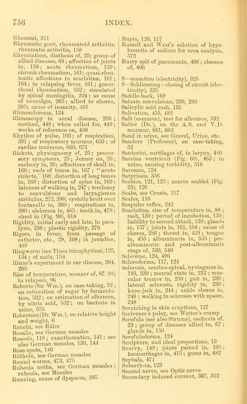 Rheostat, 31.1 Rheumatic gout, rheumatoid arthritis, rheumatic arthritis, 158 Rheumatism, diathesis of, 25; group of allied diseases, 68 ; affection of joints in, 158; acute rheumatism, 159; chronic rheumatism, 161; quasi-rheu- matic affections in scarlatina, 161; 164 ; in relapsing fever, 161; gonor- rhoeal rheumatism, 162 ; simulated by spinal meningitis, 234 ; as cause of neuralgia, 265; allied to chorea, 285; cause of insanity, 361 Rhinoscleroma, 124 Rhinoscopy in aural disease, 206 ; method, 448 ; when called for, 449 ; works of reference on, 450 Rhythm of pulse, 103; of respiration, 391; of respiratory murmur, 633 ; of cardiac murmurs, 660, 671 Rickets, physiognomy of, 25; precur- sory symptoms, 25; Jenner on, 26; cachexy in, 26; affections of skull in, 166; ends of bones in, 167 ; “acute rickets, 168; distortion of long bones in, 168; distortion of spine in, 169 ; lateness of walking in, 247 ; tendency to convulsions and laryngismus stridulus, 272,398; systolic bruit over fontanelle in, 300; respirations in, 380 ; abdomen in, 465 ; teeth in, 478 ; chest in (Fig. 98), 618 Rigidity, initial early and late, in para- lysis, 236 ; plastic rigidity, 276 Rigors, in fever, from passage of catheter, etc., 28, 108; in jaundice, 488 Ringworm (see Tinea tricophytina),125, 134 ; of nails, 154 llinne’s experiment in ear disease, 204, 205 Rise of temperature, manner of, 87, 88; in relapses, 96 Roberts (Sir ¥m.), on case-taking, 52 ; on estimation of sugar by fermenta- tion, 522 ; on estimation of albumen, by nitric acid, 532; on bacteria in urine, 555 Robertson (Dr. Wm.), on relative height and weight, 6 Ronchi, see Riles Rosalia, see German measles Roseola, 118 ; exanthematica, 141; see also German measles, 139, 144 Rose-spots, 146 Rotheln, see Germanjneaslcs Round worms, 473, 475 Ruheola notha, see German measles ; rubeola, see Measles Running, cause of dyspnoea, 385 Rupia, 120, 117 Russell and West’s solution of liypo- bromite of sodium for urea analysis, 572 Rusty spit of pneumonia, 406 ; absence of, 406 S = sensation (electricity), 325 S = Schliessung = closing of circuit (elec- tricity), 325 Saddle-back, 169 Salaam convulsions* 239, 280 Salicylic acid rash, 131 Salivation, 455, 482 Salt (common), test for albumen, 532 Salter (Dr. 1, on the A.S. and V.D. murmur, 661, 662 Sand in urine, see Gravel, Urine, etc. Sanders (Professor), on case-taking, 52 Santorini, cartilages of, in larynx, 440 Sarcina ventriculi (Fig. 60), 463; in urine, causing turbidity, 516 Sarcoma, 124 Satyriasis, 356 Scabies, 121, 125 ; acarus scabiei (Fig. 23), 126 Scabs, see Crusts, 117 Scales, 116 Scapular reflex, 242 Scarlatina, rise of temperature in, 88 ; rash, 139 ; period of incubation, 139; liability to second attack, 139; glands in, 157 ; joints in, 161, 164 ; cause of chorea, 286 ; throat in, 429 ; tongue in, 455 ; albuminuria in, 535 ; pre- albuminuric and post-albuminuric stage of, 539, 540 Sclereme, 124, 496 Scleroderma, 117, 124 Sclerosis, cerebro-spinal, nystagmus in, 193, 239 ; mental state in, 232 ; mus- cular tremor in, 238 ; gait in, 239 ; lateral sclerosis, rigidity in, 236; knee-jerk in, 244 ; ankle clonus in, 246 ; walking in sclerosis with spasm, 248 Scratching in skin eruptions, 127 Scrivener's palsy, see Writer’s cramp Scrofula (see also Struma), cachexia of, 23 ; group of diseases allied to, 67 ; glands in, 156 Scrofuloderma, 124 Sculpture, and ideal proportions, 13 Scurvy, 149; joints pained in, 165; luemorrhages in, 415 ; gums in, 482 Scybala, 471 Seborrboea, 123 Second nerve, see Optic nerve Secondary induced current, 307, 312