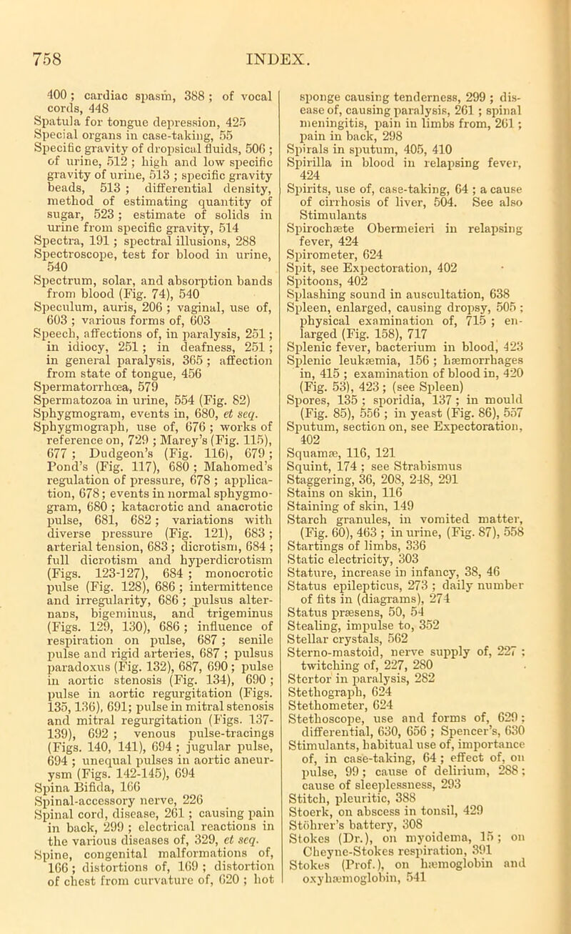 400 ; cardiac spasm, 388 ; of vocal cords, 44S Spatula for tongue depression, 425 Special organs in case-taking, 55 Specific gravity of dropsical fluids, 506 ; of urine, 512 ; high and low specific gravity of urine, 513 ; specific gravity beads, 513 ; differential density, method of estimating quantity of sugar, 523 ; estimate of solids in urine from specific gravity, 514 Spectra, 191; spectral illusions, 288 Spectroscope, test for blood in urine, 540 Spectrum, solar, and absorption bands from blood (Fig. 74), 540 Speculum, auris, 206 ; vaginal, use of, 603 ; various forms of, 603 Speech, affections of, in paralysis, 251; in idiocy, 251 ; in deafness, 251; in general paralysis, 365 ; affection from state of tongue, 456 Spermatorrhoea, 579 Spermatozoa in urine, 554 (Fig. 82) Sphygmogram, events in, 680, et seq. Spbygmograpb, use of, 676 ; works of reference on, 729 ; Marey’s (Fig. 115), 677 ; Dudgeon’s (Fig. 116), 679; Pond’s (Fig. 117), 680 ; Mahomed’s regulation of pressure, 678 ; applica- tion, 678; events in normal sphygmo- gram, 680 ; katacrotic and anacrotic pulse, 681, 682; variations with diverse pressure (Fig. 121), 683; arterial tension, 683 ; dicrotism, 684 ; full dicrotism and hyperdicrotism (Figs. 123-127), 684 ; monocrotic pulse (Fig. 128), 686 ; intermittence and irregularity, 686 ; pulsus alter- nans, bigeniinus, and trigeminus (Figs. 129, 130), 686 ; influence of respiration on pulse, 687 ; senile pulse and rigid arteries, 687 ; pulsus paradoxus (Fig. 132), 687, 690 ; pulse in aortic stenosis (Fig. 134), 690; pulse in aortic regurgitation (Figs. 135,136), 691; pulse in mitral stenosis and mitral regurgitation (Figs. 137- 139), 692 ; venous pulse-tracings (Figs. 140, 141), 694 ; jugular pulse, 694 ; unequal pulses in aortic aneur- ysm (Figs. 142-145), 694 Spina Bifida, 166 Spinal-accessory nerve, 226 Spinal cord, disease, 261 ; causing pain in back, 299 ; electrical reactions in the various diseases of, 329, et seq. Spine, congenital malformations of, 166; distortions of, 169 ; distortion of chest from curvature of, 620 ; hot sponge causing tenderness, 299 ; dis- ease of, causing paralysis, 261; spinal meningitis, pain in limbs from, 261; pain in back, 298 Spirals in sputum, 405, 410 Spirilla in blood in relapsing fever, 424 Spirits, use of, case-taking, 64 ; a cause of cirrhosis of liver, 504. See also Stimulants Spirochsete Obermeieri in relapsing fever, 424 Spirometer, 624 Spit, see Expectoration, 402 Spitoons, 402 Splashing sound in auscultation, 638 Spleen, enlarged, causing dropsy, 505 ; physical examination of, 715 ; en- larged (Fig. 158), 717 Splenic fever, bacterium in blood, 423 Splenic leukaemia, 156 ; haemorrhages in, 415 ; examination of blood in, 420 (Fig. 53), 423 ; (see Spleen) Spores, 135 ; sporidia, 137 ; in mould (Fig. 85), 556 ; in yeast (Fig. 86), 557 Sputum, section on, see Expectoration, 402 Squamae, 116, 121 Squint, 174 ; see Strabismus Staggering, 36, 208, 248, 291 Stains on skin, 116 Staining of skin, 149 Starch granules, in vomited matter, (Fig. 60), 463 ; in urine, (Fig. 87), 558 Startings of limbs, 336 Static electricity, 303 Stature, increase in infancy, 38, 46 Status epilepticus, 273 ; daily number of fits in (diagrams), 274 Status praesens, 50, 54 Stealing, impulse to, 352 Stellar crystals, 562 Sterno-mastoid, nerve supply of, 227 : twitching of, 227, 280 Stertor in paralysis, 282 Stethograph, 624 Stethometer, 624 Stethoscope, use and forms of, 629: differential, 630, 656 ; Spencer’s, 630 Stimulants, habitual use of, importance of, in case-taking, 64; effect of, on pulse, 99; cause of delirium, 288; cause of sleeplessness, 293 Stitch, pleuritic, 388 Stoerk, on abscess in tonsil, 429 Stohrer’s battery, 308 Stokes (Dr.), on myoidema, 15; on Cheyne-Stokes respiration, 391 Stokes (Prof.), on luemoglobin and oxyhajmoglobin, 541