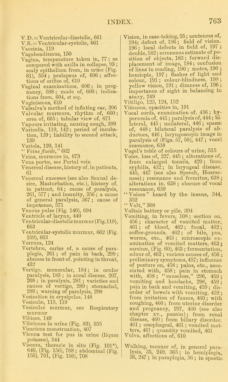 V.D. = Ventricular-diastolic, 061 V.S. = Ventricular-systolic, 661 Vaccinia, 119 Vagabondismus, 150 Vagina, temperature taken in, 77; as compared with axilla in collapse, 93 ; scaly epithelium from, in urine (Fig. 81), 554 ; prolapsus of, 606 ; affec- tions of orifice of, 610 Vaginal examinations, 600; in preg- nancy, 598; mode of, 600; indica- tions from, 604, et scq. Vaginismus, 610 Valsalva’s method of inflating ear, 206 Valvular murmurs, rhythm of, 660; area of, 665 ; tabular view of, 671 Vapours irritating, causing cough, 399 Varicella , 119, 142; period of incuba- tion, 139; liability to second attack, 139 Variola, 120, 141 “ Veine fluide,” 662 Veins, murmurs in, 673 Vena portae, see Portal vein Venereal disease, history of, in patients, 61 Venereal excesses (see also Sexual de- sire, Masturbation, etc.), history of, in patient, 64; cause of paralysis, 261, 577 ; and insanity, 356; a cause of general paralysis, 367; cause of impotence, 571 Venous pulse (Fig. 140), 694 Ventricle of larynx, 440 Ventricular-diastolic murmur (Fig. 110), 663 Ventricular-systolic murmur, 662 (Fig. 109), 663 Verruca, 124 Vertebrae, caries of, a cause of para- plegia, 261; of pain in back, 299; abscess in front of, pointing in throat, 432 Vertigo, monocular, 184; in ocular paralysis, 183 ; in aural disease, 207, 208 ; in paralysis, 281; varieties and causes of vertigo, 289; stomachal, 289 ; warning of paralysis, 290 Vesication in erysipelas, 148 Vesiculse, 115, 119 Vesicular murmur, see Respiratory murmur Vibices, 149 Vibriones in urine (Fig. 83), 555 Vicarious menstruation, 407 Vienna test for pus in urine (liquor, potassae), 544 Viscera, thoracic in situ (Fig. 101*), 640, (Fig. 156), 708 ; abdominal (Fig, 155), 701, (Fig. 156), 708 Vision, in case-taking, 55; acuteness of, 194; defect of, 196; field of vision, 196; local defects in field of, 197 ; double, 182; erroneous estimate of po- sition of objects, 183; forward dis- placement of image, 184; confusion of lines in reading, 190 ; motes, 190 ; hemiopia, 197; flashes of light and colour, 191; colour-blindness, 198 ; yellow vision, 191; dimness of, 196 ; importance of sight in balancing in ataxy, 249 Vitiligo, 123, 124, 152 Vitreous, opacities in, 191 Vocal cords, examination of, 436 ; hy- persemia of, 441; paralysis of, 444; bi- lateral, 445 ; unilateral, 446 ; spasm of, 448; bilateral paralysis of ab- ductors, 446 ; laryngoscopic image in paralysis of (Figs. 57, 58), 447 ; vocal resonance, 638 Vogel’s table of colours of urine, 515 Voice, loss of, 227, 445 ; alterations of, from enlarged tonsils, 429; from syphilis, 432; in laryngeal disease, 445, 447 (see also Speech, Hoarse- ness) ; resonance and fremitus, 638; alterations in, 638 ; absence of vocal resonance, 639 “Voices” heard by the insane, 344, 352 “Volt,” 308 Voltaic battery or pile, 304 Vomiting, in fevers, 108; section on, 456 ; character of vomited matter, 461; of blood, 462; fa cal, 462; coffee-grounds, 462; of bile, pus, worms, etc., 463 ; microscopic ex- amination of vomited matters, 463; sarcinse, (Fig. 60), 463; fermentation, odour of, 462 ; various causes of, 456 ; preliminary symptoms, 457; influence of posture on, 458; pains, etc., asso- ciated with, 458; pain in stomach with, 458 ; “causeless,” 296, 459 ; vomiting and headache, 296, 459; pain in back and vomiting, 459 ; dis- order of bowels with vomiting, 459 ; from irritation of fauces, 460; with coughing, 460; from uterine disorder and pregnancy, 297, 460 (see also chapter xv., passim); from renal disease, 460; from biliary disorder, 461; oesophageal, 461; vomited mat- ters, 461 ; quantity vomited, 461 Vulva, affections of, 610 Walking, manner of, in general para- lysis, 35, 249, 365; in hemiplegia, 36, 247 ; in paraplegia, 36 ; in spastic