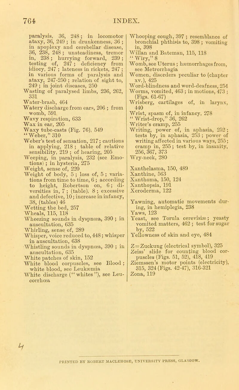 paralysis, 36, 248; in locomotor ataxy, 36, 249 ; in drunkenness, 36 ; in apoplexy and cerebellar disease, 36, 238, 248 ; unsteadiness, tremor in, 238; hurrying forward, 239; testing of, 247 ; deficiency from idiocy, 247 ; lateness in rickets, 247 ; in various forms of paralysis and ataxy, 247-250 ; relation of sight to, 249 ; in joint diseases, 250 Wasting of paralysed limbs, 236, 262, 331 Water-brash, 464 Watery discharge from ears, 206 ; from womb, 591 Wavy respiration, 633 Wax in ear, 205 Waxy tube-casts (Fig. 76), 549 “Weber,” 310 Weber’s test of sensation, 217; cautions in applying, 218 ; table of relative sensibility, 219 ; of hearing, 205 AFeeping, in paralysis, 232 (see Emo- tions) ; in hysteria, 275 AFeight, sense of, 220 AFeight of body, 5 ; loss of, 5 ; varia- tions from time to time, 6 ; according to height, Robertson on, 6; di- versities in, 7 ; (table), 8 ; excessive and defective, 10; increase in infancy, 38, (tables) 46 AFetting the bed, 257 AVheals, 115, 118 Wheezing sounds in dyspnoea, 390 ; in auscultation, 635 Whirling, sense of, 289 AFhisper, voice reduced to, 448; whisper in auscultation, 638 AVhistling sounds in dyspnoea, 390 ; in auscultation, 635 AFhite patches of skin, 152 AVhite blood corpuscles, see Blood ; white blood, see Leukaemia White discharge (“whites”), see Leu- corrhoea Whooping cough, 397 ; resemblance of bronchial phthisis to, 398 ; vomiting in, 398 AFillan and Bateman, 115, 118 “ AFiry,” 8 AFomb, see Uterus ; haemorrhages from, see Metrorrhagia AFomen, disorders peculiar to (chapter xv.), 425 AArord-blindness and word-deafness, 254 AForms, vomited, 463 ; in motions, 473 ; (Figs. 61-67) Wrisberg, cartilages of, in larynx, 440 Wrist, spasm of, in infancy, 278 “ AFrist-drop,” 36, 262 AFriter’s cramp, 255 AFriting, power of, in aphasia, 252; tests by, in aphasia, 253 ; power of writing affected in various ways, 255; cramp in, 255; test by, in insanity, 256,367, 373 AVry-neck, 280 Xanthelasma, 150, 489 Xanthine, 563 Xanthoma, 150, 124 Xanthopsia, 191 Xeroderma, 122 Yawning, automatic movements dur- ing, in hemiplegia, 238 Yaws, 123 Yeast, see Torula cerevisiae; yeasty vomited matters, 462 ; test for sugar by, 522 Yellowness of skin and eye, 484 Z = Zuckung (electrical symbol), 325 Zeiss’ slide for counting blood cor- puscles (Figs. 51, 52), 418, 419 Ziemssen’s motor points (electricity), 315, 324 (Figs. 42-47), 316-321 Zona, 119 PRINTED BV ROBERT MACLEHOSE, UNIVERSITY PRESS, GLASGOW.