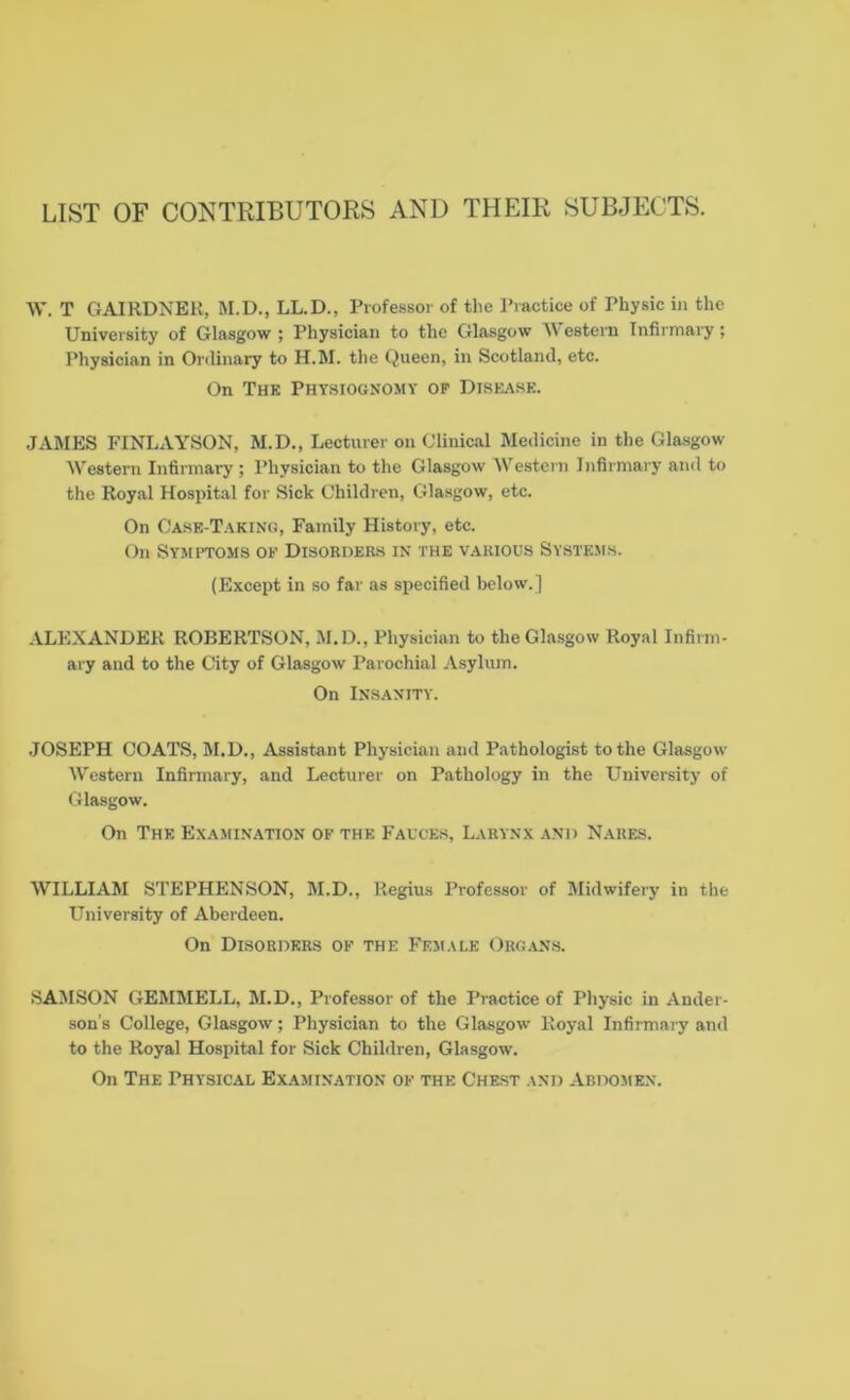 LIST OF CONTRIBUTORS AND THEIR SUBJECTS. W. T GAIRDNER, M.D., LL.D., Professor of the Practice of Physic in the University of Glasgow ; Physician to the Glasgow \\ estern Infirmary; Physician in Ordinary to H.M. the Queen, in Scotland, etc. On The Physiognomy op Disease. JAMES FINLAYSON, M.D., Lecturer on Clinical Medicine in the Glasgow Western Infirmary ; Physician to the Glasgow Western Infirmary and to the Royal Hospital for Sick Children, Glasgow, etc. On Case-Taking, Family History, etc. On Symptoms of Disorders in the various Systems. (Except in so far as specified below.] ALEXANDER ROBERTSON, M.D., Physician to the Glasgow Royal Infirm- ary and to the City of Glasgow Parochial Asylum. On Insanity. JOSEPH COATS, M.D., Assistant Physician and Pathologist to the Glasgow Western Infirmary, and Lecturer on Pathology in the University of Glasgow. On The Examination of the Fauces, Larynx and Nares. WILLIAM STEPHENSON, M.D., Regius Professor of Midwifery in the University of Aberdeen. On Disorders of the Female Organs. SAMSON GEMMELL, M.D., Professor of the Practice of Physic in Ander- son’s College, Glasgow; Physician to the Glasgow Royal Infirmary and to the Royal Hospital for Sick Children, Glasgow. On The Physical Examination of the Chest and Abdomen.