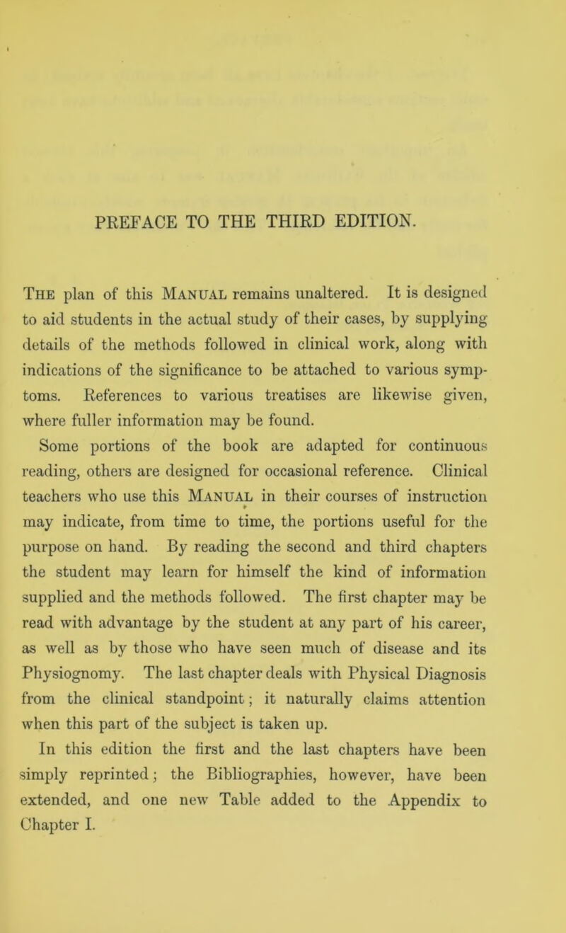 PREFACE TO THE THIRD EDITION. The plan of this Manual remains unaltered. It is designed to aid students in the actual study of their cases, by supplying details of the methods followed in clinical work, along with indications of the significance to be attached to various symp- toms. References to various treatises are likewise given, where fuller information may be found. Some portions of the book are adapted for continuous reading, others are designed for occasional reference. Clinical teachers who use this Manual in their courses of instruction may indicate, from time to time, the portions useful for the purpose on hand. By reading the second and third chapters the student may learn for himself the kind of information supplied and the methods followed. The first chapter may be read with advantage by the student at any part of his career, as well as by those who have seen much of disease and its Physiognomy. The last chapter deals with Physical Diagnosis from the clinical standpoint; it naturally claims attention when this part of the subject is taken up. In this edition the first and the last chapters have been simply reprinted; the Bibliographies, however, have been extended, and one new Table added to the Appendix to Chapter I.