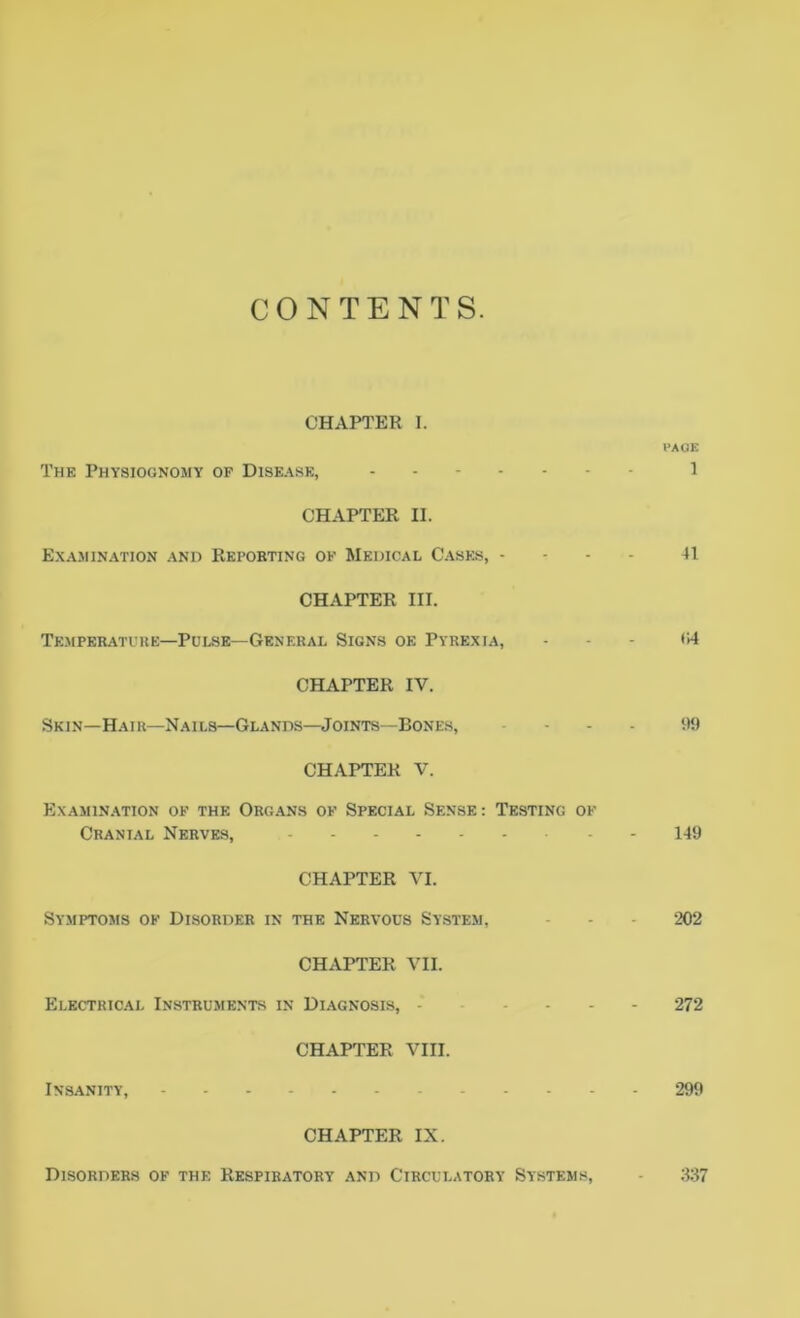 CONTENTS. CHAPTER I. PAGE The Physiognomy op Disease, 1 CHAPTER II. Examination and Reporting of Medical Cases, - 41 CHAPTER III. Temperature—Pulse—General Signs oe Pyrexia, ... t;4 CHAPTER IV. Skin—Hair—Nails—Glands—Joints—Bones, .... 99 CHAPTER V. Examination of the Organs of Special Sense: Testing of Cranial Nerves, 149 CHAPTER VI. Symptoms of Disorder in the Nervous System, - - • 202 CHAPTER VII. Electrical Instruments in Diagnosis, - .... 272 CHAPTER VIII. Insanity, 299 CHAPTER IX. Disorders of the Respiratory and Circulatory Systems, - 337