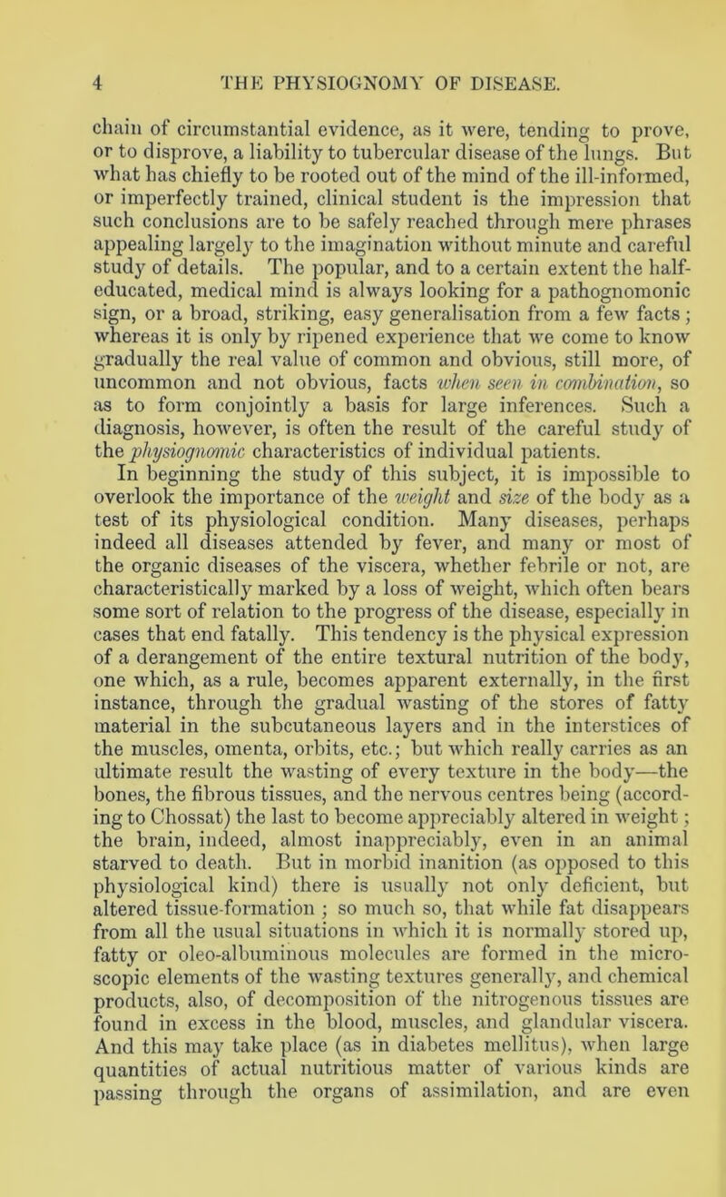 chain of circumstantial evidence, as it were, tending to prove, or to disprove, a liability to tubercular disease of the lungs. But what has chiefly to be rooted out of the mind of the ill-informed, or imperfectly trained, clinical student is the impression that such conclusions are to be safely reached through mere phrases appealing largely to the imagination without minute and careful study of details. The popular, and to a certain extent the half- educated, medical mind is always looking for a pathognomonic sign, or a broad, striking, easy generalisation from a few facts; whereas it is only by ripened experience that we come to know gradually the real value of common and obvious, still more, of uncommon and not obvious, facts when seen in combination, so as to form conjointly a basis for large inferences. Such a diagnosis, however, is often the result of the careful study of the physiognomic characteristics of individual patients. In beginning the study of this subject, it is impossible to overlook the importance of the weight and size of the body as a test of its physiological condition. Many diseases, perhaps indeed all diseases attended by fever, and many or most of the organic diseases of the viscera, whether febrile or not, are characteristically marked by a loss of weight, which often bears some sort of relation to the progress of the disease, especially in cases that end fatally. This tendency is the physical expression of a derangement of the entire textural nutrition of the body, one which, as a rule, becomes apparent externally, in the first instance, through the gradual wasting of the stores of fatty material in the subcutaneous layers and in the interstices of the muscles, omenta, orbits, etc.; but which really carries as an ultimate result the wasting of every texture in the body—the bones, the fibrous tissues, and the nervous centres being (accord- ing to Chossat) the last to become appreciably altered in weight; the brain, indeed, almost inappreciably, even in an animal starved to death. But in morbid inanition (as opposed to this physiological kind) there is usually not only deficient, but altered tissue-formation ; so much so, that while fat disappears from all the usual situations in which it is normally stored up, fatty or oleo-albuminous molecules are formed in the micro- scopic elements of the wasting textures generally, and chemical products, also, of decomposition of the nitrogenous tissues are found in excess in the blood, muscles, and glandular viscera. And this may take place (as in diabetes mcllitus), when large quantities of actual nutritious matter of various kinds are passing through the organs of assimilation, and are even