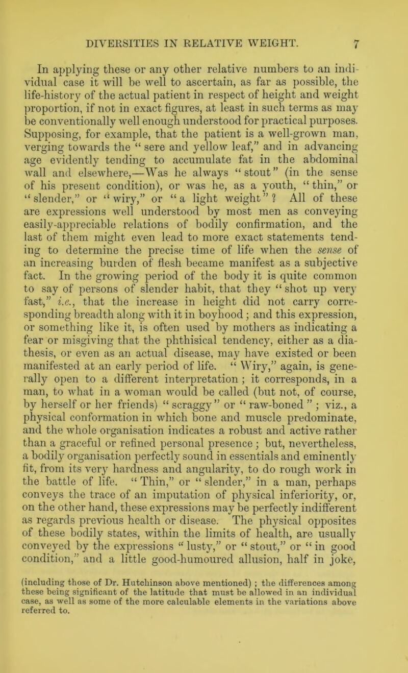 In applying these or any other relative numbers to an indi- vidual case it will be well to ascertain, as far as possible, the life-history of the actual patient in respect of height and weight proportion, if not in exact figures, at least in such terms as may be conventionally well enough understood for practical purposes. Supposing, for example, that the patient is a well-grown man. verging towards the “ sere and yellow leaf,” and in advancing age evidently tending to accumulate fat in the abdominal wall and elsewhere,—Was he always “ stout ” (in the sense of his present condition), or was he, as a youth, “ thin,” or “slender,” or “wiry,” or “a light weight”? All of these are expressions well understood by most men as conveying easily-appreciable relations of bodily confirmation, and the last of them might even lead to more exact statements tend- ing to determine the precise time of life when the sense of an increasing burden of flesh became manifest as a subjective fact. In the growing period of the body it is quite common to say of persons of slender habit, that they “ shot up very fast,” i.e., that the increase in height did not carry corre- sponding breadth along with it in boyhood ; and this expression, or something like it, is often used by mothers as indicating a fear or misgiving that the phthisical tendency, either as a dia- thesis, or even as an actual disease, may have existed or been manifested at an early period of life. “ Wiry,” again, is gene- rally open to a different interpretation ; it corresponds, in a man, to what in a woman would be called (but not, of course, by herself or her friends) “ scraggy” or “ raw-boned ” ; viz., a physical conformation in which bone and muscle predominate, and the whole organisation indicates a robust and active rather than a graceful or refined personal presence ; but, nevertheless, a bodily organisation perfectly sound in essentials and eminentlj- fit, from its very hardness and angularity, to do rough work in the battle of life. “ Thin,” or “ slender,” in a man, perhaps conveys the trace of an imputation of physical inferiority, or, on the other hand, these expressions may be perfectly indifferent as regards previous health or disease. The physical opposites of these bodily states, within the limits of health, are usually conveyed by the expressions “ lusty,” or “ stout,” or “ in good condition,” and a little good-humoured allusion, half in joke, (including those of Dr. Hutchinson above mentioned) ; the differences among these being significant of the latitude that must be allowed in an individual case, as well as some of the more calculable elements in the variations above referred to.