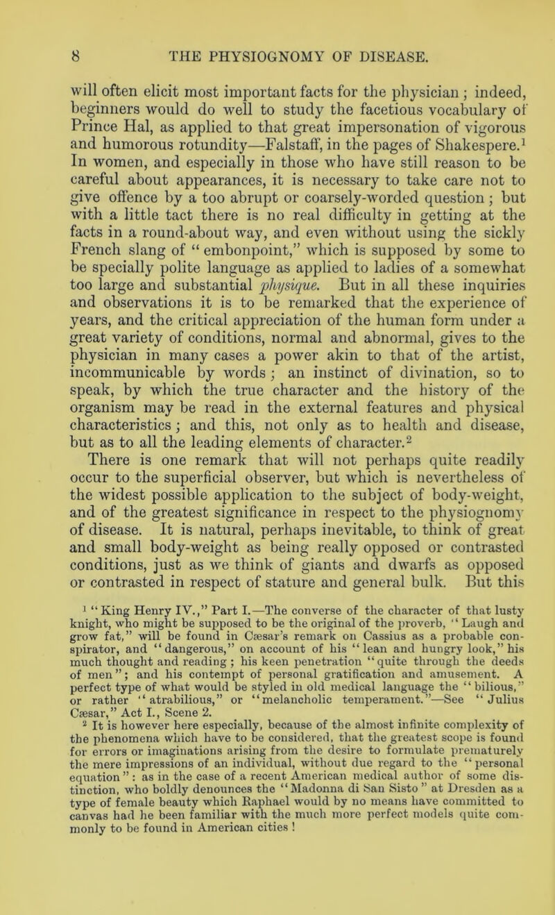 will often elicit most important facts for the physician ; indeed, beginners would do well to study the facetious vocabulary of Prince Hal, as applied to that great impersonation of vigorous and humorous rotundity—Falstaff, in the pages of Shakespere.1 In women, and especially in those who have still reason to be careful about appearances, it is necessary to take care not to give offence by a too abrupt or coarsely-worded question ; but with a little tact there is no real difficulty in getting at the facts in a round-about way, and even without using the sickly French slang of “ embonpoint,” which is supposed by some to be specially polite language as applied to ladies of a somewhat too large and substantial physique. But in all these inquiries and observations it is to be remarked that the experience of years, and the critical appreciation of the human form under a great variety of conditions, normal and abnormal, gives to the physician in many cases a power akin to that of the artist, incommunicable by words ; an instinct of divination, so to speak, by which the true character and the history of the organism may be read in the external features and physical characteristics; and this, not only as to health and disease, but as to all the leading elements of character.2 There is one remark that will not perhaps quite readily occur to the superficial observer, but which is nevertheless of the widest possible application to the subject of body-weight, and of the greatest significance in respect to the physiognomy of disease. It is natural, perhaps inevitable, to think of great and small body-weight as being really opposed or contrasted conditions, just as we think of giants and dwarfs as opposed or contrasted in respect of stature and general bulk. But this 1 “King Henry IV.,” Part I.—The converse of the character of that lusty knight, who might be supposed to be the original of the proverb, '1 Laugh and grow fat,” will be found in Csesars remark on Cassius as a probable con- spirator, and “dangerous,” on account of his “lean and hungry look,” his much thought and reading ; his keen penetration “ quite through the deeds of men ”; and his contempt of personal gratification and amusement. A perfect type of what would be styled in old medical language the “ bilious,” or rather “atrabilious,” or “melancholic temperament.”—See “Julius Caesar,” Act I., Scene 2. 2 It is however here especially, because of the almost infinite complexity of the phenomena which have to be considered, that the greatest scope is found for errors or imaginations arising from the desire to formulate prematurely the mere impressions of an individual, without due regard to the “ personal equation ” : as in the case of a recent American medical author of some dis- tinction, who boldly denounces the “Madonna di San Sisto” at Dresden as a type of female beauty which Raphael would by no means have committed to canvas had he been familiar with the much more perfect models quite com- monly to be found in American cities !