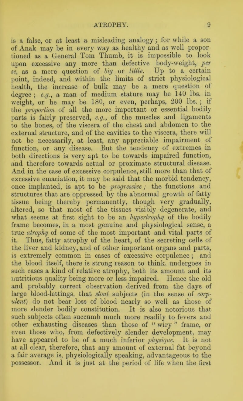 is a false, or at least a misleading analogy; for while a son of Anak may be in every way as healthy and as well propor- tioned as a General Tom Thumb, it is impossible to look upon excessive any more than defective body-weight, per se, as a mere question of big or little. Up to a certain point, indeed, and within the limits of strict physiological health, the increase of bulk ma}' be a mere question of degree ; e.g., a man of medium stature may be 140 lbs. in weight, or he may be 180, or even, perhaps, 200 lbs. ; if the proportion of all the more important or essential bodily parts is fairly preserved, e.g., of the muscles and ligaments to the bones, of the viscera of the chest and abdomen to the external structure, and of the cavities to the viscera, there will not be necessarily, at least, any appreciable impairment of function, or any disease. But the tendency of extremes in both directions is very apt to be towards impaired function, and therefore towards actual or proximate structural disease. And in the case of excessive corpulence, still more than that of excessive emaciation, it may be said that the morbid tendencjq once implanted, is apt to be progressive ; the functions and structures that are oppressed by the abnormal growth of fatty tissue being thereby permanently, though very gradually, altered, so that most of the tissues visibly degenerate, and what seems at first sight to be an hypertrophy of the bodily frame becomes, in a most genuine and physiological sense, a true atrophy of some of the most important and vital parts of it. Thus, fatty atrophy of the heart, of the secreting cells of the liver and kidney, and of other important organs and parts, is extremely common in cases of excessive corpulence ; and the blood itself, there is strong reason to think, undergoes in such cases a kind of relative atrophy, both its amount and its nutritious quality being more or less impaired. Hence the old and probably correct observation derived from the days of large blood-lettings, that stout subjects (in the sense of corp- ulent) do not bear loss of blood nearly so well as those of more slender bodily constitution. It is also notorious that such subjects often succumb much more readily to fevers and other exhausting diseases than those of “ wiry ” frame, or even those who, from defectively slender development, may have appeared to be of a much inferior physupie. It is not at all clear, therefore, that any amount of external fat beyond a fair average is, physiologically speaking, advantageous to the possessor. And it is just at the period of life when the first