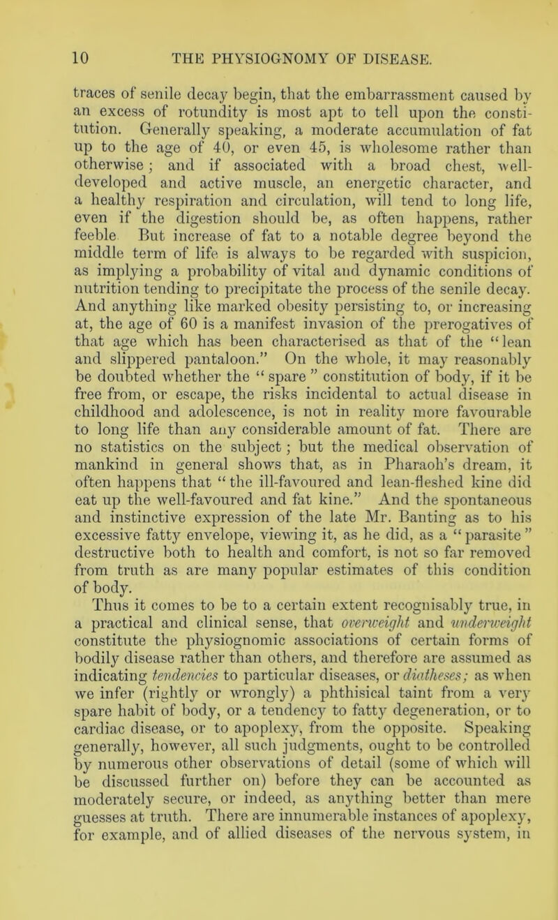 traces of senile decay begin, that the embarrassment caused by an excess of rotundity is most apt to tell upon the consti- tution. Generally speaking, a moderate accumulation of fat up to the age of 40, or even 45, is wholesome rather than otherwise; and if associated with a broad chest, well- developed and active muscle, an energetic character, and a healthy respiration and circulation, will tend to long life, even if the digestion should be, as often happens, rather feeble But increase of fat to a notable degree beyond the middle term of life is always to be regarded with suspicion, as implying a probability of vital and dynamic conditions of nutrition tending to precipitate the process of the senile decay. And anything like marked obesity persisting to, or increasing at, the age of 60 is a manifest invasion of the prerogatives of that age which has been characterised as that of the “ lean and slippered pantaloon.” On the whole, it may reasonably be doubted whether the “ spare ” constitution of body, if it be free from, or escape, the risks incidental to actual disease in childhood and adolescence, is not in reality more favourable to long life than any considerable amount of fat. There are no statistics on the subject; but the medical observation of mankind in general shows that, as in Pharaoh’s dream, it often happens that “ the ill-favoured and lean-fleshed kine did eat up the well-favoured and fat kine.” And the spontaneous and instinctive expression of the late Mr. Banting as to his excessive fatty envelope, viewing it, as he did, as a “parasite” destructive both to health and comfort, is not so far removed from truth as are many popular estimates of this condition of body. Thus it comes to be to a certain extent recognisably true, in a practical and clinical sense, that overweight and underweight constitute the physiognomic associations of certain forms of bodily disease rather than others, and therefore are assumed as indicating tendencies to particular diseases, or diatheses; as when we infer (rightly or wrongly) a phthisical taint from a very spare habit of body, or a tendency to fatty degeneration, or to cardiac disease, or to apoplexy, from the opposite. Speaking generally, however, all such judgments, ought to be controlled by numerous other observations of detail (some of which will be discussed further on) before they can be accounted as moderately secure, or indeed, as anything better than mere guesses at truth. There are innumerable instances of apoplexy, for example, and of allied diseases of the nervous system, in