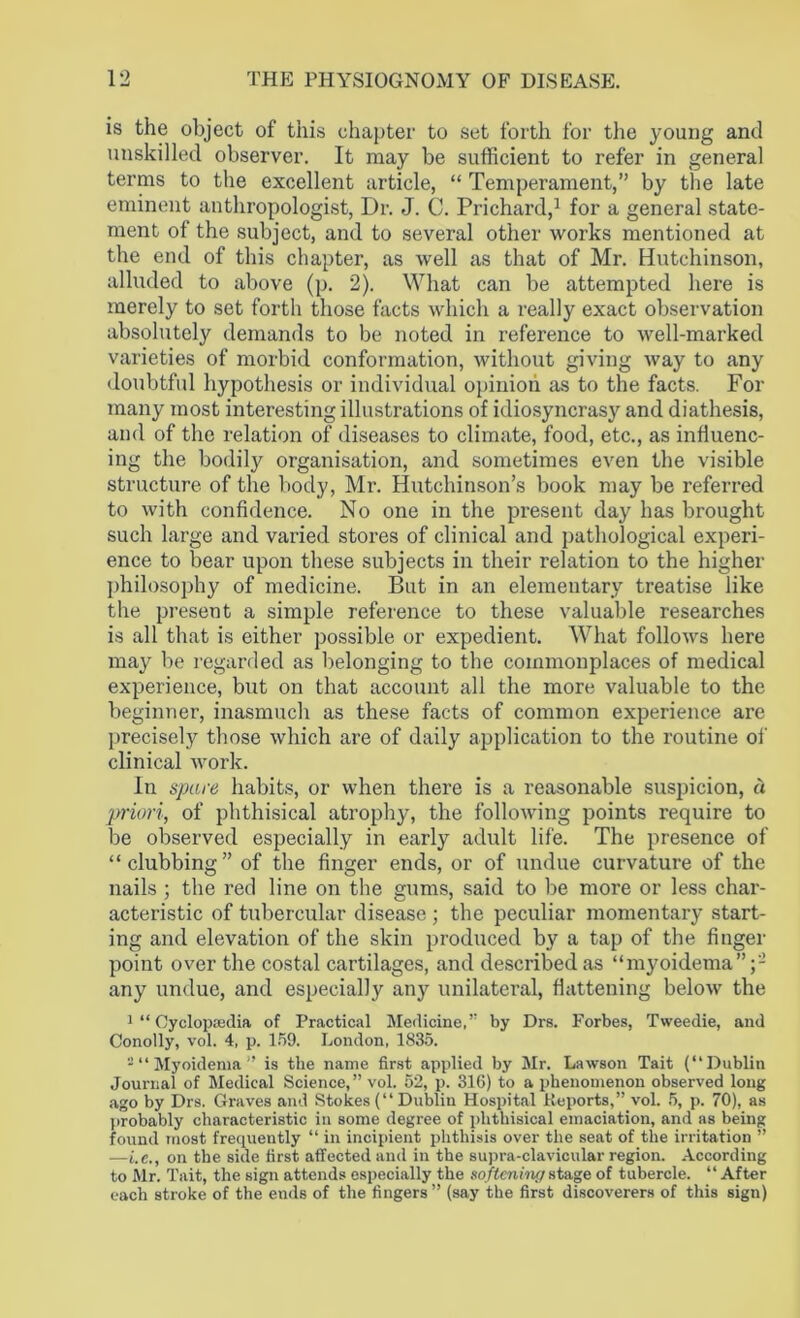 is the object of this chapter to set forth for the young and unskilled observer. It may be sufficient to refer in general terms to the excellent article, “ Temperament,” by the late eminent anthropologist, Dr. J. C. Prichard,1 for a general state- ment ol the subject, and to several other works mentioned at the end of this chapter, as well as that of Mr. Hutchinson, alluded to above (p. 2). What can be attempted here is merely to set forth those facts which a really exact observation absolutely demands to be noted in reference to well-marked varieties of morbid conformation, without giving way to any doubtful hypothesis or individual opinion as to the facts. For many most interesting illustrations of idiosyncrasy and diathesis, and of the relation of diseases to climate, food, etc., as influenc- ing the bodily organisation, and sometimes even the visible structure of the body, Mr. Hutchinson’s book may be referred to with confidence. No one in the present day has brought such large and varied stores of clinical and pathological experi- ence to bear upon these subjects in their relation to the higher philosophy of medicine. But in an elementary treatise like the present a simple reference to these valuable researches is all that is either possible or expedient. What follows here may be regarded as belonging to the commonplaces of medical experience, but on that account all the more valuable to the beginner, inasmuch as these facts of common experience are precisely those which are of daily application to the routine of clinical work. In spare habits, or when there is a reasonable suspicion, a priori, of phthisical atrophy, the following points require to be observed especially in early adult life. The presence of “clubbing” of the finger ends, or of undue curvature of the nails; the red line on the gums, said to be more or less char- acteristic of tubercular disease ; the peculiar momentary start- ing and elevation of the skin produced by a tap of the finger point over the costal cartilages, and described as “myoidema”;- any undue, and especially anjr unilateral, flattening below the 1 “ Cyclopaedia of Practical Medicine,” by Drs. Forbes, Tweedie, and Conolly, vol. 4, p. 159. London, 1835. - “ Myoidema” is the name first applied by Mr. Lawson Tait (“Dublin Journal of Medical Science,” vol. 52, p. 316) to a phenomenon observed long ago by Drs. Graves and Stokes (“ Dublin Hospital Reports,” vol. 5, p. 70), as probably characteristic in some degree of phthisical emaciation, and as being found most frequently “ in incipient phthisis over the seat of the irritation ” —he., on the side first affected and in the supra-clavicular region. According to Mr. Tait, the sign attends especially the softening stage of tubercle. “After each stroke of the ends of the fingers ” (say the first discoverers of this sign)