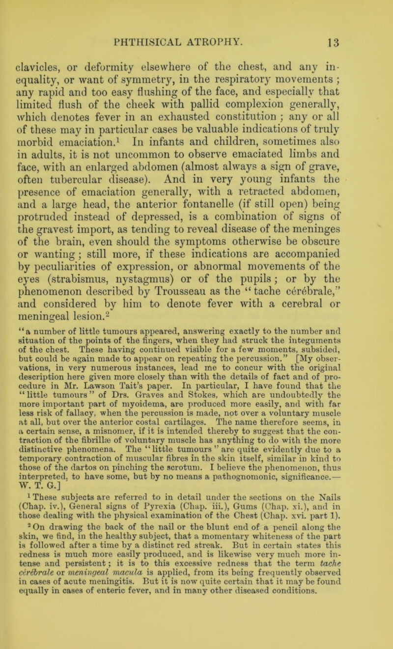 clavicles, or deformity elsewhere of the chest, and any in- equality, or want of symmetry, in the respiratory movements ; any rapid and too easy flushing of the face, and especially that limited Hush of the cheek with pallid complexion generally, which denotes fever in an exhausted constitution ; any or all of these may in particular cases be valuable indications of truly morbid emaciation.1 In infants and children, sometimes also in adults, it is not uncommon to observe emaciated limbs and face, with an enlarged abdomen (almost always a sign of grave, often tubercular disease). And in very young infants the presence of emaciation generally, with a retracted abdomen, and a large head, the anterior fontanelle (if still open) being protruded instead of depressed, is a combination of signs of the gravest import, as tending to reveal disease of the meninges of the brain, even should the symptoms otherwise be obscure or wanting ; still more, if these indications are accompanied by peculiarities of expression, or abnormal movements of the eyes (strabismus, nystagmus) or of the pupils; or by the phenomenon described by Trousseau as the “ tache c6r6brale,r’ and considered by him to denote fever with a cerebral or meningeal lesion.2 “a number of little tumours appeared, answering exactly to the number and situation of the points of the fingers, when they had struck the integuments of the chest. These having continued visible for a few moments, subsided, but could be again made to appear on repeating the percussion.” [My obser- vations, in very numerous instances, lead me to concur with the original description here given more closely than with the details of fact and of pro- cedure in Mr. Lawson Tait’s paper. In particular, I have found that the “ little tumours ” of Drs. Graves and Stokes, which are undoubtedly the more important part of myoidema, are produced more easily, and with far less risk of fallacy, when the percussion is made, not over a voluntary muscle at all, but over the anterior costal cartilages. The name therefore seems, in a certain sense, a misnomer, if it is intended thereby to suggest that the con- traction of the fibrilke of voluntary muscle has anything to do with the more distinctive phenomena. The “little tumours ” are quite evidently due to a temporary contraction of muscular fibres in the skin itself, similar in kind to those of the dartos on pinching the scrotum. I believe the phenomenon, thus interpreted, to have some, but by no means a pathognomonic, significance.— \V. T. G.] 1 These subjects are referred to in detail under the sections on the Nails (Chap, iv.), General signs of Pyrexia (Chap. iii.), Gums (Chap, xi.), and in those dealing with the physical examination of the Chest (Chap. xvi. part 1). 3 On drawing the back of the nail or the blunt end of a pencil along the skin, we find, in the healthy subject, that a momentary whiteness of the part is followed after a time by a distinct red streak. But in certain states this redness is much more easily produced, and is likewise very much more in- tense and persistent; it is to this excessive redness that the term tache ceribrale or meningeal macula is applied, from its being frequently observed in cases of acute meningitis. But it is now quite certain that it may be found equally in cases of enteric fever, and in many other diseased conditions.