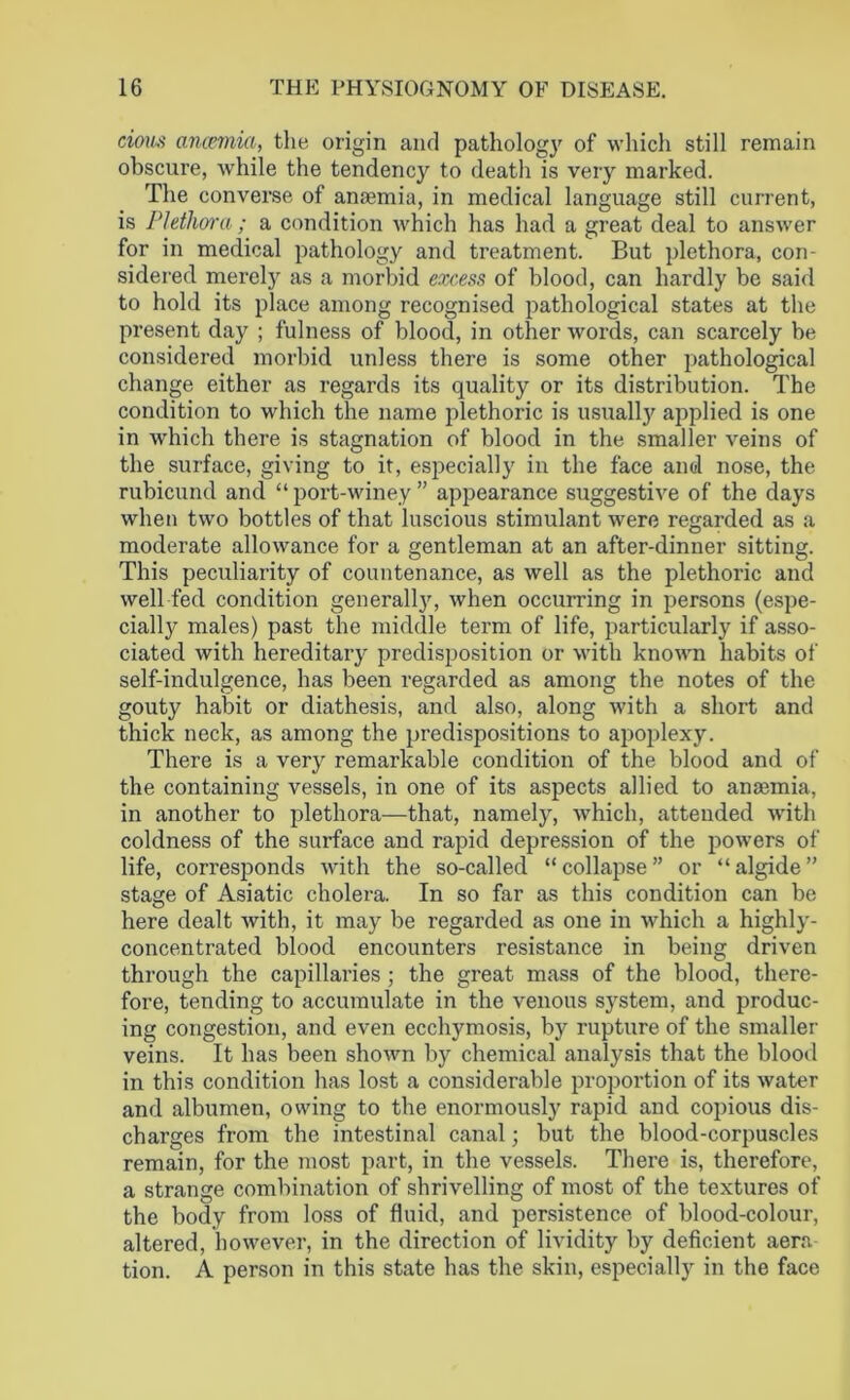 cious ancemia, the origin and pathology of which still remain obscure, while the tendency to death is very marked. The converse of anaemia, in medical language still current, is Plethora ; a condition which has had a great deal to answer for in medical pathology and treatment. But plethora, con- sidered merely as a morbid excess of blood, can hardly be said to hold its place among recognised pathological states at the present day ; fulness of blood, in other words, can scarcely be considered morbid unless there is some other pathological change either as regards its quality or its distribution. The condition to which the name plethoric is usually applied is one in which there is stagnation of blood in the smaller veins of the surface, giving to it, esjDecially in the face and nose, the rubicund and “ port-winey ” appearance suggestive of the days when two bottles of that luscious stimulant were regarded as a moderate allowance for a gentleman at an after-dinner sitting. This peculiarity of countenance, as well as the plethoric and well fed condition generally, when occurring in persons (espe- cially males) past the middle term of life, particularly if asso- ciated with hereditary predisposition or with known habits of self-indulgence, has been regarded as among the notes of the gout}7 habit or diathesis, and also, along with a short and thick neck, as among the predispositions to apoplexy. There is a very remarkable condition of the blood and of the containing vessels, in one of its aspects allied to anannia, in another to plethora—that, namely, which, attended with coldness of the surface and rapid depression of the powers of life, corresponds with the so-called “collapse” or “algide” stage of Asiatic cholera. In so far as this condition can be here dealt with, it may be regarded as one in which a highly- concentrated blood encounters resistance in being driven through the capillaries ; the great mass of the blood, there- fore, tending to accumulate in the venous system, and produc- ing congestion, and even ecchymosis, by rupture of the smaller veins. It has been shown by chemical analysis that the blood in this condition has lost a considerable proportion of its water and albumen, owing to the enormously rapid and copious dis- charges from the intestinal canal; but the blood-corpuscles remain, for the most part, in the vessels. There is, therefore, a strange combination of shrivelling of most of the textures of the body from loss of fluid, and persistence of blood-colour, altered, however, in the direction of lividity by deficient aera tion. A person in this state has the skin, especially in the face