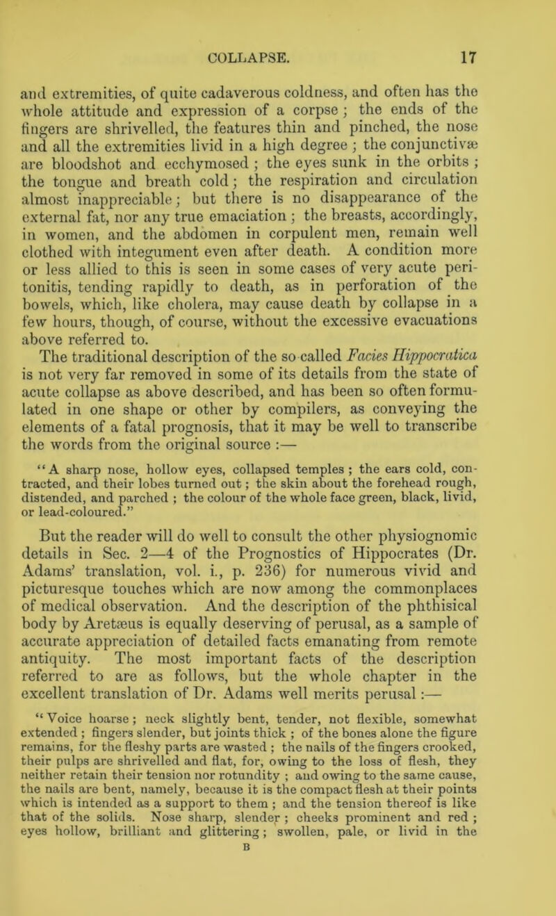 COLLAPSE. IT and extremities, of quite cadaverous coldness, and often has the whole attitude and expression of a corpse; the ends of the fingers are shrivelled, the features thin and pinched, the nose and all the extremities livid in a high degree ; the conjunctiva? are bloodshot and ecchymosed ; the eyes sunk in the orbits ; the tongue and breath cold; the respiration and circulation almost inappreciable; but there is no disappearance of the external fat, nor any true emaciation ; the breasts, accordingly, in women, and the abdomen in corpulent men, remain well clothed with integument even after death. A condition more or less allied to this is seen in some cases of very acute peri- tonitis, tending rapidly to death, as in perforation of the bowels, which, like cholera, may cause death by collapse in a few hours, though, of course, without the excessive evacuations above referred to. The traditional description of the so called Facies Ilippocratica is not very far removed in some of its details from the state of acute collapse as above described, and has been so often formu- lated in one shape or other by compilers, as conveying the elements of a fatal prognosis, that it may be well to transcribe the words from the original source :— “A sharp nose, hollow eyes, collapsed temples ; the ears cold, con- tracted, and their lobes turned out; the skin about the forehead rough, distended, and parched ; the colour of the whole face green, black, livid, or lead-coloured.” But the reader will do well to consult the other physiognomic details in Sec. 2—4 of the Prognostics of Hippocrates (Dr. Adams’ translation, vol. i., p. 236) for numerous vivid and picturesque touches which are now among the commonplaces of medical observation. And the description of the phthisical body by Aretreus is equally deserving of perusal, as a sample of accurate appreciation of detailed facts emanating from remote antiquity. The most important facts of the description referred to are as follows, but the whole chapter in the excellent translation of Dr. Adams well merits perusal:— “Voice hoarse; neck slightly bent, tender, not flexible, somewhat extended ; fingers slender, but joints thick ; of the bones alone the figure remains, for the fleshy parts are wasted ; the nails of the fingers crooked, their pulps are shrivelled and flat, for, owing to the loss of flesh, they neither retain their tension nor rotundity ; and owing to the same cause, the nails are bent, namely, because it is the compact flesh at their points which is intended as a support to them ; and the tension thereof is like that of the solids. Nose sharp, slender ; cheeks prominent and red ; eyes hollow, brilliant and glittering; swollen, pale, or livid in the
